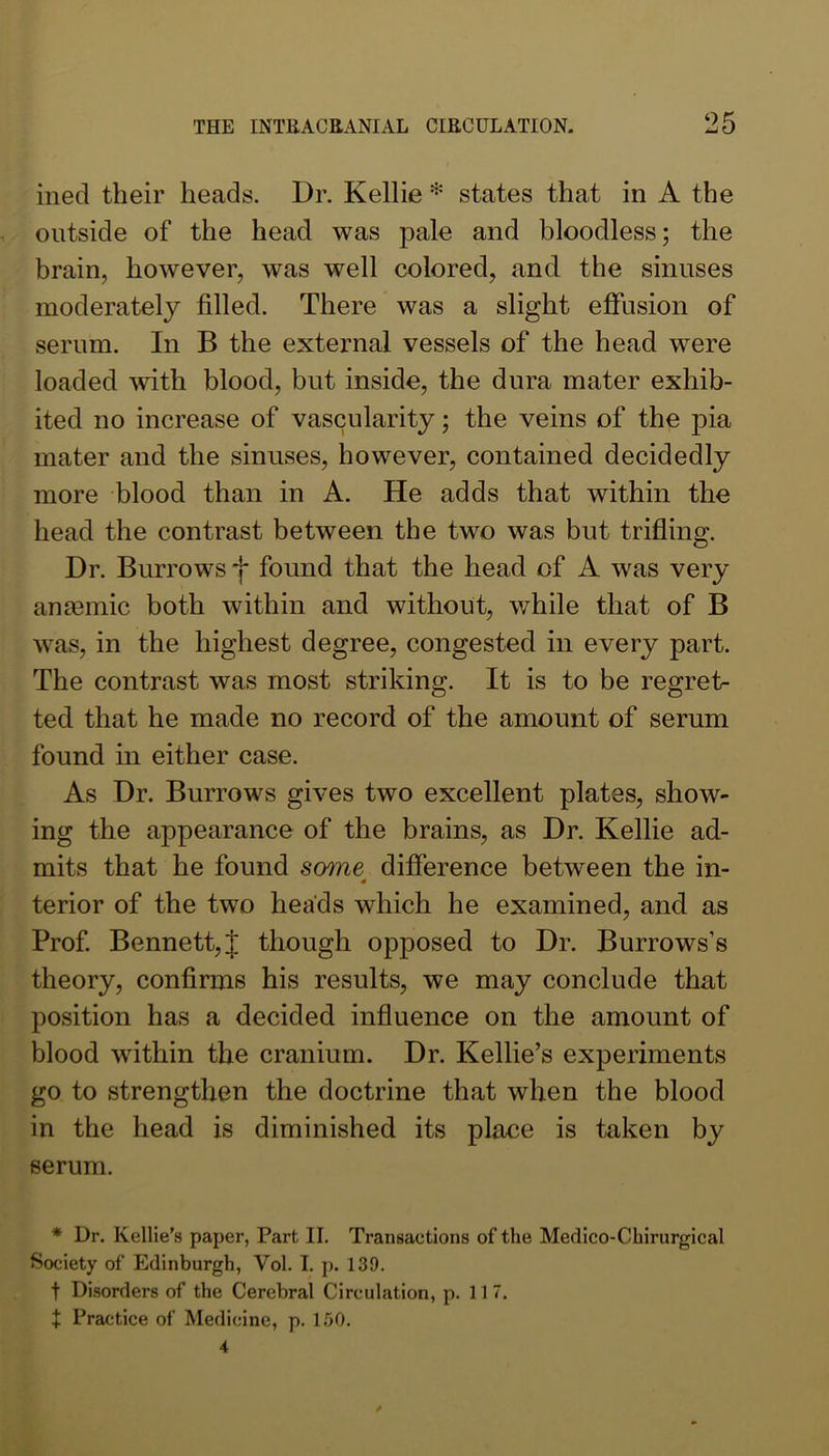 ined their heads. Dr. Kellie * states that in A the outside of the head was pale and bloodless; the brain, however, was well colored, and the sinuses moderately filled. There was a slight effusion of serum. In B the external vessels of the head were loaded with blood, but inside, the dura mater exhib- ited no increase of vascularity; the veins of the pia mater and the sinuses, however, contained decidedly more blood than in A. He adds that within the head the contrast between the two was but trifling. Dr. Burrows f found that the head of A was very ansemic both within and without, while that of B was, in the highest degree, congested in every part. The contrast was most striking. It is to be regret- ted that he made no record of the amount of serum found in either case. As Dr. Burrows gives two excellent plates, show- ing the appearance of the brains, as Dr. Kellie ad- mits that he found some difference between the in- terior of the two heads which he examined, and as Prof Bennett, J though opposed to Dr. Burrows’s theory, confirms his results, we may conclude that position has a decided influence on the amount of blood within the cranium. Dr. Kellie’s experiments go to strengthen the doctrine that when the blood in the head is diminished its place is taken by serum. * Dr. Kellie’s paper, Part II. Transaetions of the Medico-Chirurgical Society of Edinburgh, Vol. I. p. 139. t Disorders of the Cerebral Circulation, p. 11 7. t Practice of Medicine, p. 150.