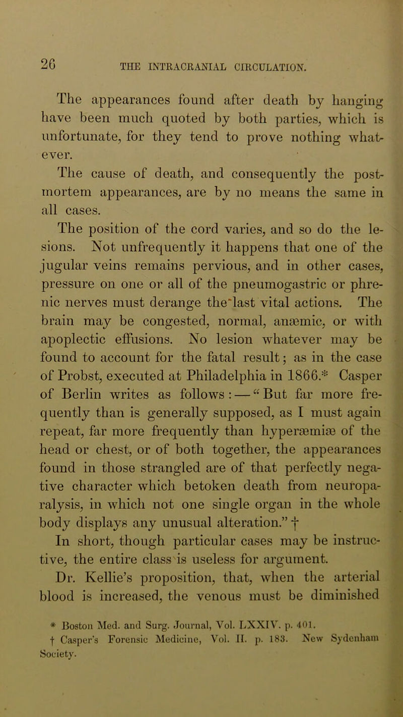 The appearances found after death by hanging have been much quoted by both parties, which is unfortunate, for they tend to prove nothing what- ever. The cause of death, and consequently the post- mortem appearances, are by no means the same in all cases. The position of the cord varies, and so do the le- sions. Not unfrequently it happens that one of the jugular veins remains pervious, and in other cases, pressure on one or all of the pneumogastric or phre- nic nerves must derange theTast vital actions. The brain may be congested, normal, ansemic, or with apoplectic effusions. No lesion whatever may be found to account for the fatal result; as in the case of Probst, executed at Philadelphia in 1866.* Casper of Berlin writes as follows : — “ But far more fre- quently than is generally supposed, as I must again repeat, far more frequently than hypersemiae of the head or chest, or of both together, the appearances found in those strangled are of that perfectly nega- tive character which betoken death from neuropa- ralysis, in which not one single organ in the whole body displays any unusual alteration.” j* In short, though particular cases may be instruc- tive, the entire class is useless for argument. Dr. Kellie’s proposition, that, when the arterial blood is increased, the venous must be diminished * Boston Med. and Surg. Journal, Vol. LXXIV. p. 401. f Casper’s Forensic Medicine, Vol. II. p. 183. New Sydenham Society.