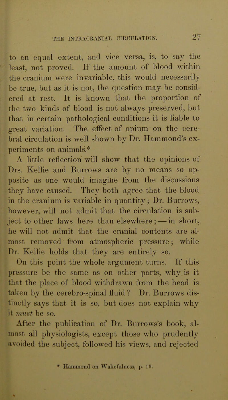 to an equal extent, and vice versa, is, to say the least, not proved. If the amount of blood within the cranium were invariable, this would necessarily be true, but as it is not, the question may be consid- ered at rest. It is known that the proportion of the two kinds of blood is not always preserved, but that in certain pathological conditions it is liable to great variation. The effect of opium on the cere- bral circulation is well shown by Dr. Hammond’s ex- periments on animals.'^ A little reflection will show that the opinions of Drs. Kellie and Burrows are by no means so op- posite as one would imagine from the discussions they have caused. They both agree that the blood in the cranium is variable in quantity; Dr. Burrows, however, will not admit that the circulation is sub- ject to other laws here than elsewhere; — in short, he will not admit that the cranial contents are al- most removed from atmospheric pressure; while Dr. Kellie holds that they are entirely so. On this point the whole argument turns. If this pressure be the same as on other parts, why is it that the place of blood withdrawn from the head is taken by the cerebro-spinal fluid ? Dr. Burrows dis- tinctly says that it is so, but does not explain why it must be so. After the publication of Dr. Burrows’s book, al- most all physiologists, except those who prudently avoided the subject, followed his views, and rejected * Hammond on Wakefulness, p. 10.