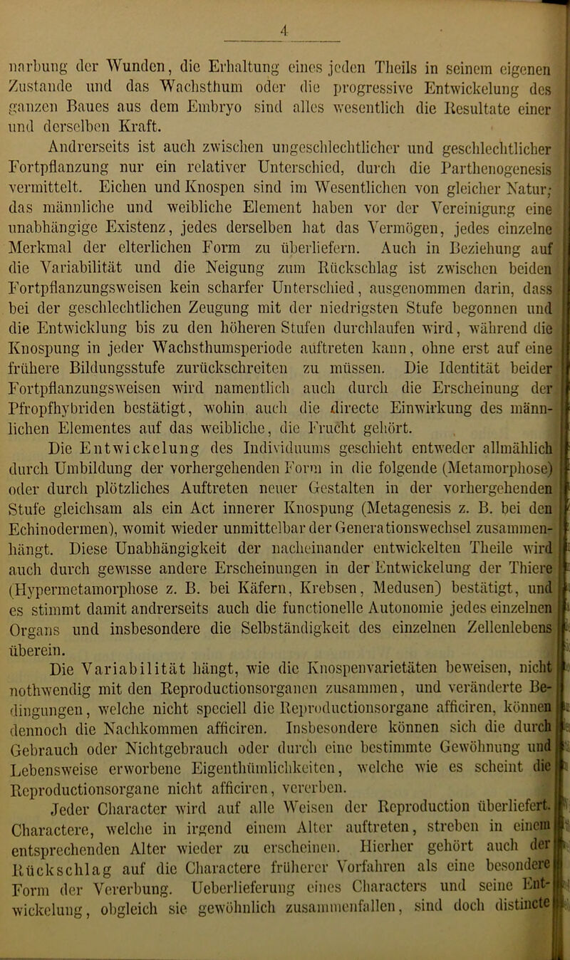 Zustande und das Wachsthum oder die progressive Entwickelung des ganzen Baues aus dem Emhryo sind alles vresentlich die liesultate einer und derselben Kraft. Andrerseits ist auch zwischen ungeschlechtlicher und geschlechtlicher Fortpflanzung nur ein relativer Unterschied, durch die Parthenogenesis vermittelt. Eichen und Knospen sind im Wesentlichen von gleicher Xatur; das männliche und weibliche Element haben vor der Vereinigung eine unabhängige Existenz, jedes derselben hat das Vermögen, jedes einzelne Merkmal der elterlichen Form zu überliefern. Auch in Beziehung auf die Variabilität und die Neigung zum Rückschlag ist zwischen beiden Fortpflanzungsweisen kein scharfer Unterschied, ausgenommen darin, dass bei der geschlechtlichen Zeugung mit der niedrigsten Stufe begonnen und die Entwicklung bis zu den höheren Stufen durchlaufen wird, während die Knospung in jeder Wachsthumsperiode auftreten kann, ohne erst auf eine frühere Bildungsstufe zurückschreiten zu müssen. Die Identität beider Fortpflanzungsweisen wird namentlich auch durch die Erscheinung der Pfropfhybriden bestätigt, wohin auch die directe Einwirkung des männ- lichen Elementes auf das weibliche, die Frucht gehört. Die Entwickelung des Individuums geschieht entweder allmählich durch Umbildung der vorhergehenden Form in die folgende (Metamorphose) oder durch plötzliches Auftreten neuer Gestalten in der vorhergehenden Stufe gleichsam als ein Act innerer Knospung (Metagenesis z. B. bei den Echinodermen), womit wieder unmittelbar der Generationswechsel zusammen- hängt. Diese Unabhängigkeit der nacheinander entwickelten Theile wird auch durch gewisse andere Erscheinungen in der Entwickelung der Thiere (Hyperraetamorphose z. B. bei Käfern, Krebsen, Medusen) bestätigt, und es stimmt damit andrerseits auch die functionelle Autonomie jedes einzelnen Organs und insbesondere die Selbständigkeit des einzelnen Zellenlebens I t i t a i'. überein. Die Variabilität hängt, wie die Knospenvarietäten beweisen, nicht : nothwendig mit den Reproductionsorganen zusammen, und veränderte Be- dingungen , welche nicht spcciell die Reproductionsorgane afficiren, können h dennoch die Nachkommen afficiren. Insbesondere können sich die durch ia Gebrauch oder Nichtgebrauch oder durch eine bestimmte Gewöhnung imdi Lebensweise erworbene Eigenthümlichkciten, welche wie es scheint die« Reproductionsorgane nicht afficiren, vererben. W Jeder Character wird auf alle Weisen der Rcproduction überliefert. J ; Charactere, welche in irgend einem Alter auftreten, streben in einem■' entsprechenden Alter wieder zu erscheinen, blierher gehört auch derj Rückschlag auf die Charactere früherer Vorfahren als eine besondere! Form der Vererbung. Ueberlieferung eines Characters und seine Wickelung, obgleich sie gewöhnlich zusanuuenfallen, sind doch distincte H