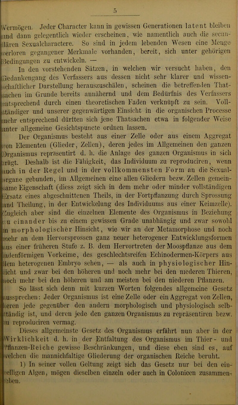 \^cniiögcn. Jeder Clianicter kann in gewissen Generationen latent bleiben ind dann gelegentlich wieder erscheinen, wie namentlich auch die secuu- ilären Sexualcharactere. So sind in jedem lebenden Wesen eine Menge a’erloren gegangener Merkmale vorhanden, bereit, sich unter gehörigen uedingungen zu entwickeln. — In eien vorstehenden Sätzen, in welchen wir versucht haben, den Gedankengang des Verfassers aus dessen nicht sehr klarer und wissen- schaftlicher Darstellung herauszuschälen, scheinen die betreffenden That- iachen im Grunde bereits annähernd und dem Bedürfnis des Verfassers mtspvechend durch einen theoretischen Faden verknüpft zu sein. Voll- itändiger und unserer gegenwärtigen Einsicht in die organischen Processe nehr entsprechend dürften sich jene Thatsachen etwa in folgender Weise unter allgemeine Gesichtspuncte ordnen lassen. Der Organismus besteht aus einer Zelle oder aus einem Aggregat i ’on Elementen (Glieder, Zellen), deren jedes im Allgemeinen den ganzen .Organismus reprasentirt d. h. die Anlage des ganzen Organismus in sich irägt. Deshalb ist die Fähigkeit, das Individuum zu reproduciren, wenn iiuch in der Regel und in der vollkommensten Form an die Sexual- trgane gebunden, im Allgemeinen eine allen Gliedern bezw. Zellen gemein- ji.ame Eigenschaft (diess zeigt sich in dem mehr oder minder vollständigen Ersatz eines abgeschnittenen Theils, in der Fortpflanzung durch Sprossung und Theilung, in der Entwickelung des Individuums aus einer Keimzelle). Zugleich aber sind die einzelnen Elemente des Organismus in Beziehung ;u einander bis zu einem gewissen Grade unabhängig und zwar sowohl in morphologischer Hinsicht, wie wir an der Metamorphose und noch mehr an dem Hervorsprossen ganz neuer heterogener Entwicklungsformen US einer früheren Stufe z. B. dem Hervortreten der Moospflanze aus dem fadenförmigen Vorkeime, des geschlechtsreifen Echinodermen-Körpers aus llein heterogenen Embryo sehen, — als auch in physiologischer Hin- iieht und zwar bei den höheren und noch mehr bei den niederen Thieren, Koch mehr bei den höheren und am meisten bei den niederen Pflanzen. So lässt sich denn mit kurzen Worten folgendes allgemeine Gesetz ussprechen: Jeder Organismus ist eine Zelle oder ein Aggregat von Zellen, .eren jede gegenüber den andern morphologisch und physiologisch selb- ttändig ist, und deren jede den ganzen Organismus zu repräsentiren bezw. lu reproduciren vermag. Dieses allgemeinste Gesetz des Organismus erfährt nun aber in der vvirklichkeit d. h. in der Entfaltung des Organismus im Thier- und •’tlanzen-Reiche gewisse Beschränkungen, und diese eben sind es, auf velchen die mannichfaltige Gliederung der organischen Reiche beruht. 1) In seiner vollen Geltung zeigt sich das Gesetz nur bei den ein- eiligen Algen, mögen dieselben einzeln oder auch in Colonieen zusammen- 3ben.