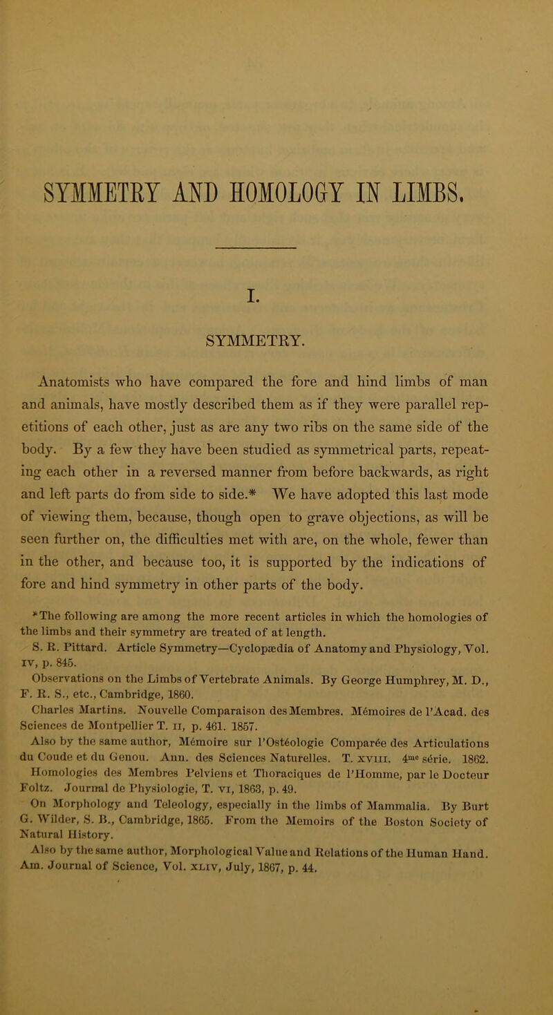 I. SYMMETRY. Anatomists who have compared the fore and hind limbs of man and animals, have mostly described them as if they were parallel rep- etitions of each other, just as are any two ribs on the same side of the body. By a few they have been studied as symmetrical parts, repeat- ing each other in a reversed manner from before backwards, as right and left parts do from side to side.* We have adopted this last mode of viewing them, because, though open to grave objections, as will be seen further on, the difficulties met with are, on the whole, fewer than in the other, and because too, it is supported by the indications of fore and hind symmetry in other parts of the body. The following are among the more recent articles in which the homologies of the limbs and their symmetry are treated of at length. S. R. Pittard. Article Symmetry—Cyclopjedia of Anatomy and Physiology, Vol. IV, p. 845. Observations on the Limbs of Vertebrate Animals. By George Humphrey, M. D., F. K. S., etc., Cambridge, 1860. Cliarles Martins. Nouvelle Comparaison desMembres. Memoires de I’Acad. des Sciences de Montpellier T. ii, p. 461. 1857. Also by the same author, Memoire sur l’Ost6ologie Compar6e des Articulations du Coude et du Genou. Ann. des Sciences Naturelles. T. xviii. 4“® s«5rie. 1862. Homologies des Membres Pelviens et Thoraciques de I’llomme, par le Docteur Foltz. .Journal de Physiologie, T. vi, 186.3, p. 49. On Morphology and Teleology, especially in the limbs of Mammalia. By Burt G. Wilder, S. B., Cambridge, 1865. From the Memoirs of the Boston Society of Natural Ili.story. Also by the same author. Morphological Value and Relations of the Human Hand. Am. Journal of Science, Vol. xliv, July, 1867, p. 44.