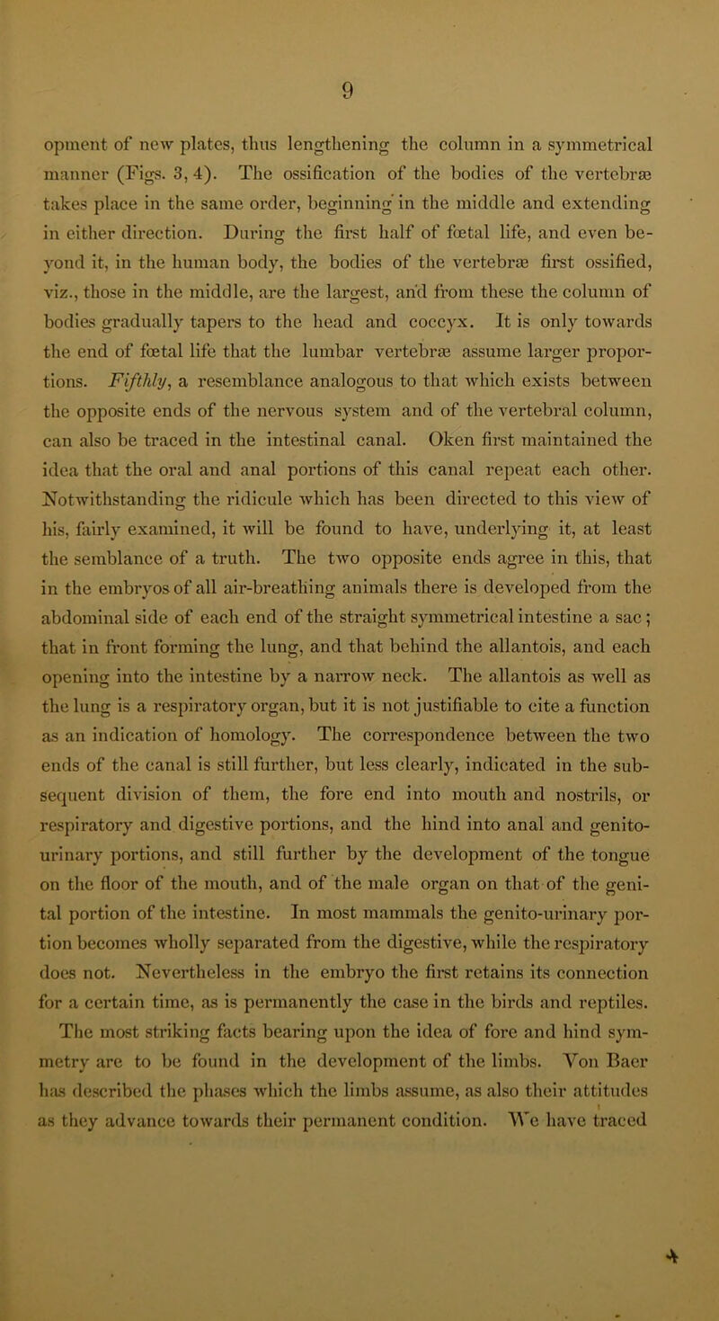 opment of new plates, thus lengthening the column in a symmetrical manner (Figs. 3, 4). The ossification of tlie bodies of the vei'tebra3 takes place in the same order, beginning in the middle and extending in either direction. Daring the first half of foetal life, and even be- yond it, in the human body, the bodies of the vertebr® first ossified, viz., those in the middle, are the largest, and from these the column of bodies gradually tapers to the head and coccyx. It is only towards the end of foetal life that the lumbar vertebrae assume larger propor- tions. Fifthly, a resemblance analogous to that Avhich exists between the opposite ends of the nervous system and of the vertebral column, can also be traced in the intestinal canal. Oken first maintained the idea that the oral and anal portions of this canal repeat each other. Notwithstandins the ridicule which has been directed to this view of his, fairly examined, it will be found to have, underlying it, at least the semblance of a truth. The two opposite ends agree in this, that in the embryos of all air-bi’eatliing animals there is developed from the abdominal side of each end of the straight symmetrical intestine a sac; that in front forming the lung, and that behind the allantois, and each opening into the intestine by a narrow neck. The allantois as well as the lung is a respiratory organ, but it is not justifiable to cite a function as an indication of homology. The correspondence between the two ends of the canal is still further, but less clearly, indicated in the sub- sequent division of them, the fore end into mouth and nostrils, or respiratory and digestive portions, and the hind into anal and genito- urinary portions, and still further by the development of the tongue on the floor of the mouth, and of the male organ on that of the geni- tal portion of the intestine. In most mammals the genito-urlnary por- tion becomes wholly separated from the digestive, while the respiratory does not. Nevertheless in the embryo the first retains its connection for a certain time, as is permanently the case in the birds and reptiles. The most striking facts bearing upon the idea of fore and hind sym- metry are to be found in the development of the limbs. Von Baer has described tlie phases which the limbs a.ssume, as also their attitudes I as they advance towards their permanent condition. We have traced 4