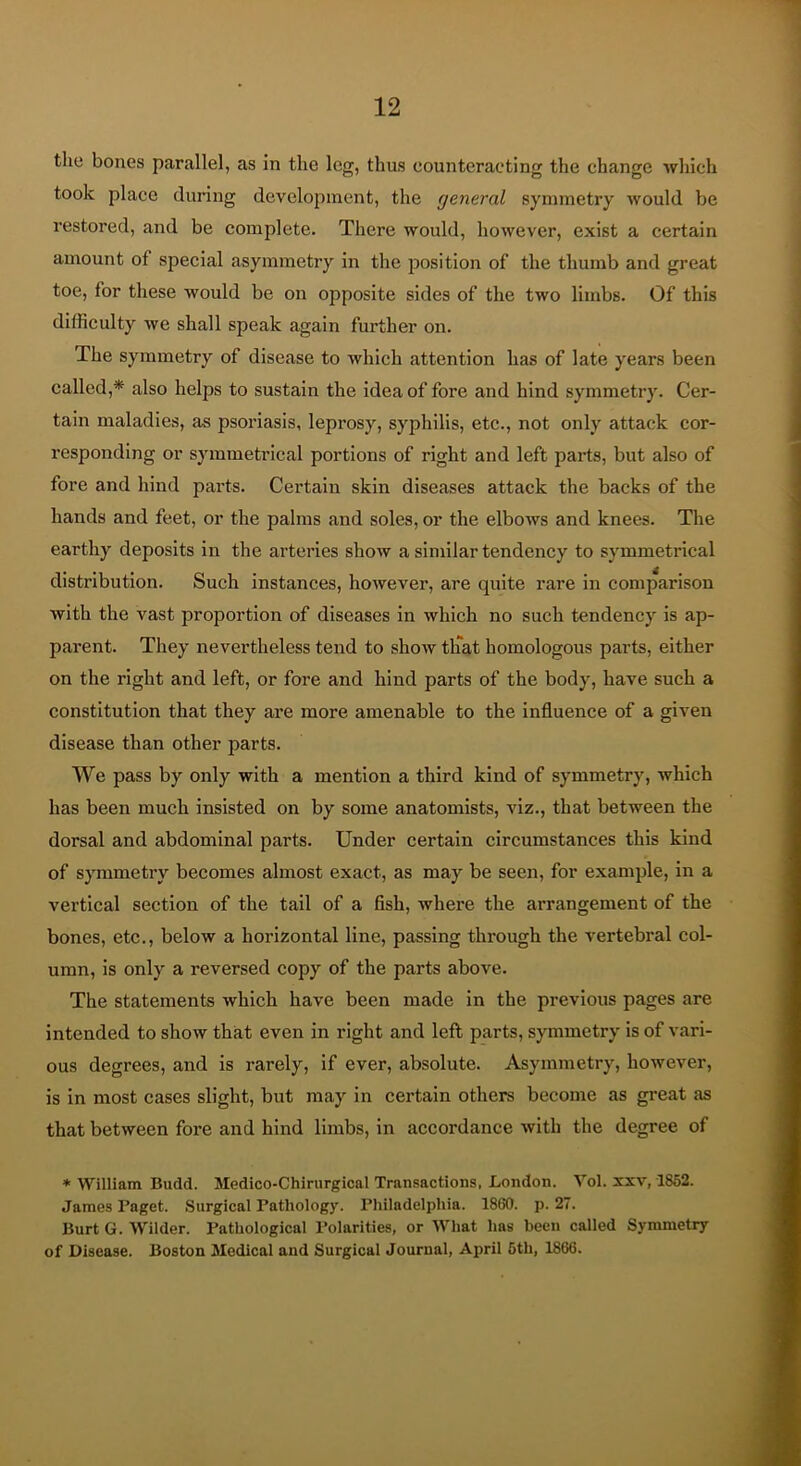 the bones parallel, as in the leg, thus eounteracting the change which took place during development, the general symmetry would be I’estored, and be complete. There would, however, exist a certain amount of special asymmetry in the position of the thumb and great toe, for these would be on opposite sides of the two limbs. Of this difficulty we shall speak again further on. The symmetry of disease to which attention has of late years been called,* also helps to sustain the idea of fore and hind symmetry. Cer- tain maladies, as psoriasis, leprosy, syphilis, etc., not only attack cor- responding or symmetrical portions of right and left parts, but also of fore and hind parts. Certain skin diseases attack the backs of the hands and feet, or the palms and soles, or the elbows and knees. The earthy deposits in the arteries show a similar tendency to symmetrical distribution. Such instances, however, are quite rare in comparison with the vast proportion of diseases in which no such tendency is ap- parent. They nevertheless tend to show tlTat homologous parts, either on the right and left, or fore and hind parts of the body, have such a constitution that they are more amenable to the influence of a given disease than other parts. We pass by only with a mention a third kind of symmetry, which has been much insisted on by some anatomists, viz., that between the dorsal and abdominal parts. Under certain circumstances this kind of symmetry becomes almost exact, as may be seen, for example, in a vertical section of the tail of a fish, where the arrangement of the bones, etc., below a horizontal line, passing through the vertebral col- umn, is only a reversed copy of the parts above. The statements which have been made in the previous pages are intended to show that even in right and left parts, symmetry is of vari- ous degrees, and is rarely, if ever, absolute. Asymmetry, however, is in most cases slight, but may in certain others become as great as that between fore and hind limbs, in accordance with the degree of * William Budd. Medico-Chirurgical Transactions, London. Vol. xxv, 1852. James Paget. Surgical Pathology. Philadelphia. 1860. p. 27. Burt G. Wilder. Pathological Polarities, or What has been called Symmetry of Disease. Boston Medical and Surgical Journal, April 6th, 1866.