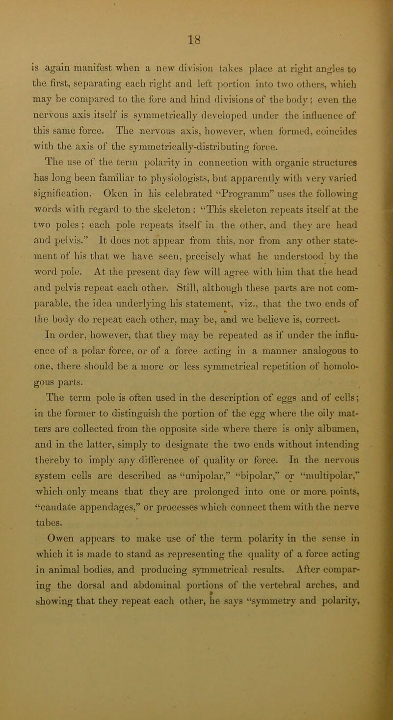 is again manifest when a new division takes f)lace at right angles to the first, separating each riglit and left portion into two others, which may be compared to the fore and hind divisions of the body; even the nervous axis itself is symmetrically developed under the infiuence of this same force. The nervous axis, however, when Ibrmcd, coincides with the axis of the symmetrically-distributing force. The use of the term polarity in connection with organic structures has long been familiar to physiologists, but apparently with very varied signification. Okcn in his celebrated ‘‘Programm” uses the following words with regard to the skeleton: “This skeleton repeats itself at the two poles; each pole repeats itself in the other, and they are head and pelvis.” It does not ajjpear from this, nor from any other state- ment of his that we have seen, pi-ecisely what he understood by the word pole. At the present day few will agree with him that the head and pelvis repeat each other. Still, although these parts are not com- parable, the idea underlying his statement, viz., that the two ends of the body do repeat each other, may be, and we believe is, correct. In order, however, that they may be repeated as if under the influ- ence of a polar force, or of a force acting in a manner analogous to one, there should be a more or less symmetrical repetition of homolo- gous parts. The term pole is often used in the description of eggs and of cells; in the former to distinguish the portion of the egg where the oily mat- ters are collected from the opposite side where there is only albumen, and in the latter, simply to designate the two ends without intending thereby to imply any difference of quality or force. In the nervous system cells are described as “unipolar,” “bipolar,” or “multipolai’,” which only means that they are prolonged into one or more points, “caudate appendages,” or processes which connect them with the nerve tubes. Owen app(iars to make use of the term polarity in the sense in which it is made to stand as representing the quality of a force acting in animal bodies, and producing symmetrical results. After compar- ing the dorsal and abdominal portions of the vertebral arches, and showing that they repeat each other, he says “symmetry and polarity,