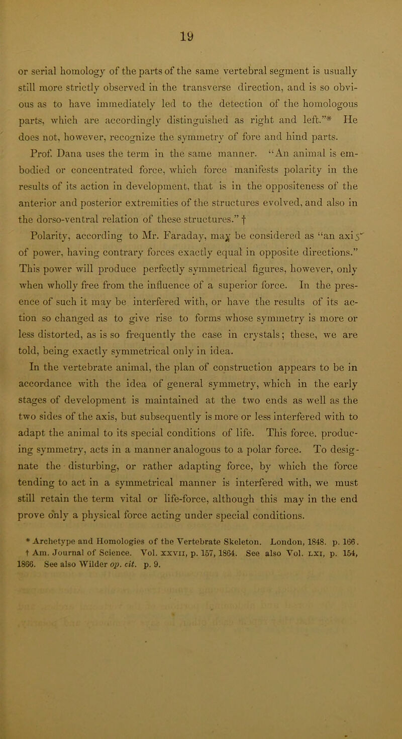 or serial homology of the parts of the same vertebral segment is usually still more strictly observed in the transverse direction, and is so obvi- ous as to have immediately led to the detection of the homologous parts, which are accordingly distinguished as right and left.”* He does not, however, recognize the symmetry of fore and hind parts. Prof Dana uses the term in the same manner. “An animal is em- bodied or concentrated force, which force manifests polarity in the results of its action in development, that is in the oppositeness of the anterior and postei'ior extremities of the structures evolved, and also in the dorso-ventral relation of these structures.” f Polarity, according to Mr. Faraday, may be considered as “an axi5“ of power, having contrary forces exactly equal in opposite directions.” This power will produce perfectly symmetrical figures, however, only when wholly free from the influence of a superior force. In the pres- ence of such it may be interfered with, or have the results of its ac- tion so changed as to give rise to forms whose symmetry is more or less distorted, as is so frequently the case in crystals; these, we are told, being exactly symmetrical only in idea. In the vertebrate animal, the plan of construction appears to be in accordance with the idea of general symmetry, which in the early stages of development is maintained at the two ends as well as the two sides of the axis, but subsequently is more or less Interfered with to adapt the animal to its special conditions of life. This force, produc- ing symmetry, acts in a manner analogous to a polar force. To desig- nate the disturbing, or rather adapting force, by which the force tending to act in a symmetrical manner is interfered with, we must still retain the term vital or life-force, although this may in the end prove o'nly a physical force acting under special conditions. ♦Archetype and Homologies of the Vertebrate Skeleton. London, 1848. p. 166. t Am. Journal of Science. Vol. xxvn, p. 157, 1864. See also Vol. lxi, p. 154, 1866. See also Wilder op. cit. p. 9.