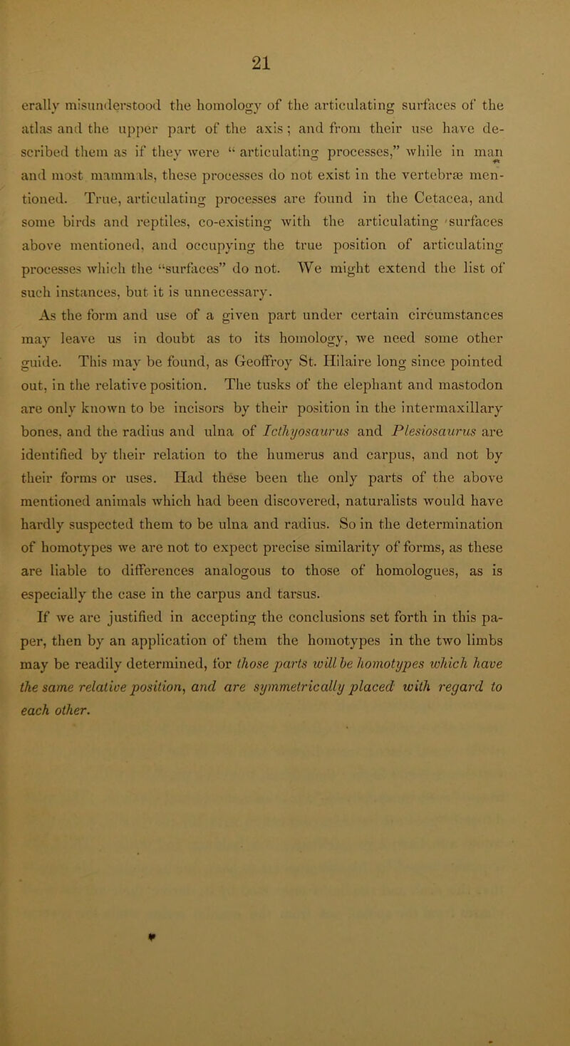 erally misunderstood tlie homology of the articulating surfaces of the atlas and the up[)cr part of the axis; and from their use have de- scribed them as if they Avere “ articulating processes,” while in mail and most mammals, these processes do not exist in the vertebras men- tioned. True, articulating processes are found in the Cetacea, and some birds and reptiles, co-existing Avith the articulating 'surfaces above mentioned, and occupying the true position of articulating processes Avhich the “surflices” do not. We might extend the list of such instances, but it is unnecessary. As the form and use of a given part under certain circumstances may leave us in doubt as to its homology, Ave need some other guide. This may be found, as Geolfroy St. Hilaire long since pointed out, in the relative position. The tusks of the elephant and mastodon are only knoAvn to be incisors by their position in the intermaxillary bones, and the radius and ulna of Icthyosaurus and Plesiosaurus are identified by tlieir relation to the humerus and carpus, and not by their forms or uses. Had these been the only parts of the above mentioned animals Avhich had been discovered, naturalists Avould have hardly suspected them to be ulna and radius. So in the determination of homotypes Ave are not to expect precise similarity of forms, as these are liable to differences analogous to those of homologues, as is especially the case in the cai’pus and tarsus. If Ave are justified in accepting the conclusions set forth in this pa- per, then by an application of them the homotypes in the tAVO limbs may be readily determined, for those parts will he homotypes which have the same relative position, and are symmetrically placed with regard to each other. ¥