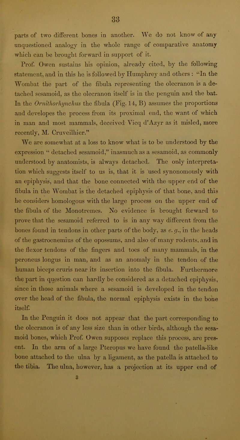 parts of two different bones in another. We do not know of any unquestioned analogy in the whole range of comparative anatomy which can be brought forward in support of it. Prof. Owen sustains his opinion, already cited, by the following statement, and in tliis he is followed by Humphrey and others : “In the Wombat the part of the fibula representing the olecranon is a de- tached sesamoid, as the olecranon itself is in the penguin and the bat. In the Ornithorhynchus the fibula (Fig. 14, B) assumes the proportions and developes the process from its pi’oximal end, the want of which in man and most mammals, deceived Vicq d’Azyr as it misled, more recently, M. Cruveilhier.” We are somewhat at a loss to know what is to be understood by the expression “ detached sesamoid,” inasmuch as a sesamoid, as commonly understood by anatomists, is always detached. The only interpreta- tion which suggests itself to us is, that it is used synonomously with an epiphysis, and that the bone connected with the upper end of the fibula in the Wombat is the detached epiphysis of that bone, and this he considers homologous with the large process on the upper end of the fibula of the Monotremes. No evidence is brought forward to prove that the sesamoid referred to is in any way different from the bones found in tendons in other parts of the body, as e. //., in the heads of the gastrocnemius of the opossums, and also of many rodents, and in the flexor tendons of the fingers and toes of many mammals, in the peroneus longus in man, and as an anomaly in the tendon of the human biceps cruris near its insertion into the fibula. Furthermore the part in question can hardly be considered as a detached epiphysis, since in those animals where a sesamoid is developed in the tendon over the head of the fibula, the normal epiphysis exists in the bone itself. In the Penguin it does not appear that the part corresponding to the olecranon is of any less size than in other birds, although the sesa- moid bones, which Prof. Owen supposes replace this process, are pres- ent. In the arm of a large Pteropus we have found the patella-like bone attached to the ulna by a ligament, as the patella is attached to the tibia. The ulna, howevei’, has a projection at its upper end of 8