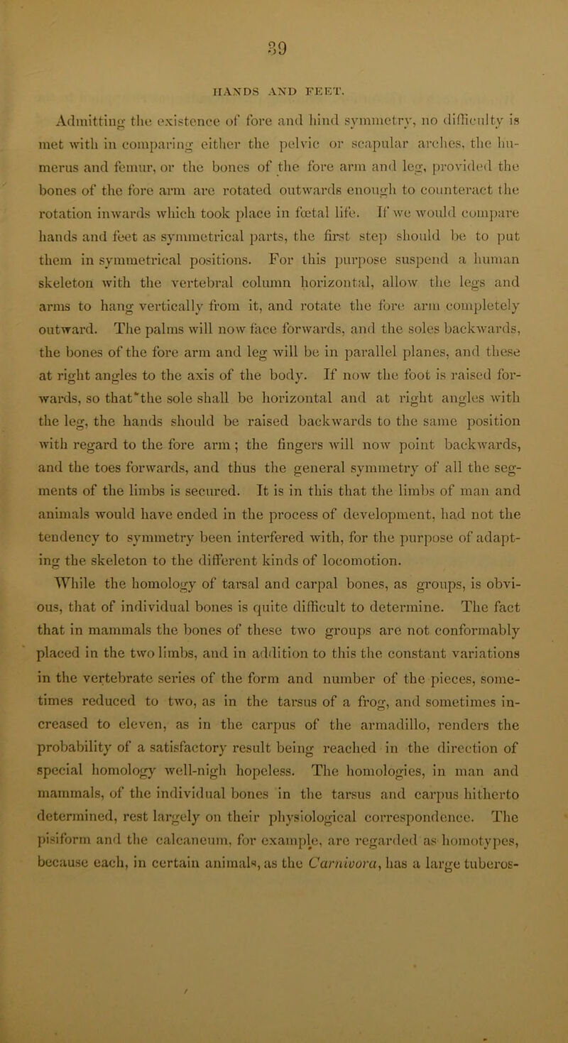 IIAXDS AND FEET. Admittino- tlu5 existence of fore and hind symnietrv, no diOlcnltv is met with in comparing cither the pelvic or scapular arches, the hu- merus and femur, or the bones of the fore arm and leg, provided the bones of the fore arm arc rotated outwards enough to counteract the rotation inwards which took place in fmtal life, if we would compare hands and feet as symmetrical parts, the fii^t step should be to put them in symmetrical positions. For this purpose suspend a human skeleton with the vertebral column horizontal, allow the legs and arms to hang vertically from it, and rotate the fore arm completely outward. The palms will now face forwards, and the soles backwards, the bones of the fore arm and leg will be in parallel planes, and these at right angles to the axis of the body. If noAv the foot is raised for- wards, so that the sole shall bo horizontal and at right angles with the leg, the hands should be raised backwards to the same position with regard to the fore arm; the fingers will now point backwards, and the toes forwards, and thus the general symmetry of all the seg- ments of the limbs is secured. It is in this that the limbs of man and animals would have ended in the process of development, had not the tendency to symmetry been interfered with, for the purpose of adapt- ing the skeleton to the different kinds of locomotion. While the homology of tarsal and carpal bones, as groups, is obvi- ous, that of individual bones is quite difficult to determine. The fact that in mammals the bones of these two groups are not conformably placed in the two limbs, and in addition to this the constant variations in the vertebrate series of the form and number of the pieces, some- times reduced to two, as in the tarsus of a frog, and sometimes in- creased to eleven, as in the carpus of the armadillo, renders the probability of a satisfactory result being reached in the direction of special homology well-nigh hopeless. The homologies, in man and mammals, of the individual bones in the tarsus and carpus hitherto determined, rest largely on their physiological correspondence. The pisiform and the calcaneum, for example, are regarded as homotypes, because each, in certain animals, as the Carnivora, has a large tuberos-
