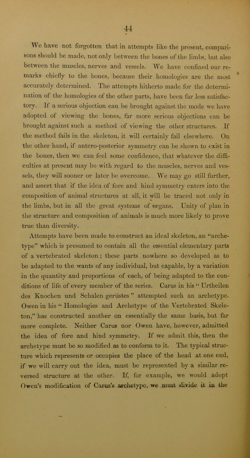 We have not forgotten that in attempts like the present, compari- sons should be made, not only between the bones of the limbs, but also between the muscles, nerves and vessels. We have confined our re- marks chiefly to the bones, because their homologies are the most * accurately determined. The attempts hitherto made for the determi- nation of the homologies of the other parts, have been far less satisfac- tory. If a serious objection can be brought against the mpde we have adopted of viewing the bones, far more serious objections can be brought against such a method of viewing the other structures. If the method fails in the skeleton, it will certainly fail elsewhere. On the other hand, if antero-posterior symmetry can be shown to exifet in the bones, then we can feel some confidence, that whatever the diffi- culties at present may be with regard to the muscles, nerves and ves- sels, they will sooner or later be overcome. We may go still further, and assert that if the idea of fore and hind symmetry enters into the composition of animal structures at all, it will be traced not only in the limbs, but in all the great systems of organs. Unity of plan in the structure and composition of animals is much more likely to prove true than diversity. Attempts have been made to construct an ideal skeleton, an “arche- type” which is presumed to contain all the essential elementary parts of a vertebrated skeleton; these parts nowhere so developed as to be adapted to the wants of any individual, but capable, by a variation in the quantity and proportions of each, of being adapted to the con- ditions of life of every member of the series. Carus in his “ Urtheilen des Knochen und Schalen geriistes ” attempted such an archetype. Owen in his “ Homologies and Archetype of the Vertebrated Skele- ton,” has constructed another on essentially the same basis, but far more complete. Neither Carus nor Owen have, however, admitted the idea of fore and hind symmetry. If we admit this, then the archetype must be so modified as to conform to it. The typical struc- ture which represents or occupies the place of the head at one end, if we will carry out the idea, must be represented by a similar re- versed structure at the other. If, for example, we -would adopt Owen’s modification of Carus’s archetype, we must divide it ip the