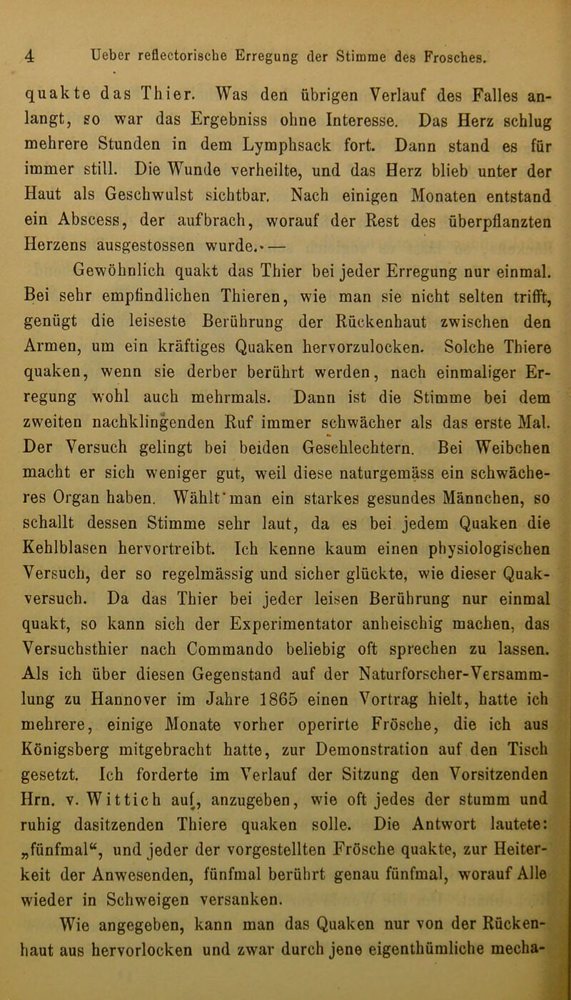 quakte das Thier. Was den übrigen Verlauf des Falles an- langt, so war das Ergebniss ohne Interesse. Das Herz schlug mehrere Stunden in dem Lymphsack fort. Dann stand es für immer still. Die Wunde verheilte, und das Herz blieb unter der Haut als Geschwulst sichtbar. Nach einigen Monaten entstand ein Abscess, der auf brach, worauf der Rest des überpflanzten Herzens ausgestossen wurde.— Gewöhnlich quakt das Thier bei jeder Erregung nur einmal. Bei sehr empfindlichen Thieren, wie man sie nicht selten trifft, genügt die leiseste Berührung der Rückenhaut zwischen den Armen, um ein kräftiges Quaken hervorzulocken. Solche Thiere quaken, wenn sie derber berührt werden, nach einmaliger Er- regung wohl auch mehrmals. Dann ist die Stimme bei dem zweiten nachklingenden Ruf immer schwächer als das erste Mal. Der Versuch gelingt bei beiden Geschlechtern. Bei Weibchen macht er sich weniger gut, weil diese naturgemäss ein schwäche- res Organ haben. Wähltman ein starkes gesundes Männchen, so schallt dessen Stimme sehr laut, da es bei jedem Quaken die Kehlblasen hervortreibt. Ich kenne kaum einen physiologischen Versuch, der so regelmässig und sicher glückte, wie dieser Quak- versuch. Da das Thier bei jeder leisen Berührung nur einmal quakt, so kann sich der Experimentator anheischig machen, das Versuchsthier nach Commando beliebig oft sprechen zu lassen. Als ich über diesen Gegenstand auf der Naturforscher-Versamm- lung zu Hannover im Jahre 1865 einen Vortrag hielt, hatte ich mehrere, einige Monate vorher operirte Frösche, die ich aus Königsberg mitgebracht hatte, zur Demonstration auf den Tisch gesetzt. Ich forderte im Verlauf der Sitzung den Vorsitzenden Hrn. V. Wittich auf, anzugeben, wie oft jedes der stumm und ruhig dasitzenden Thiere quaken solle. Die Antwort lautete: „fünfmal“, und jeder der vorgestellten Frösche quakte, zur Heiter- keit der Anwesenden, fünfmal berührt genau fünfmal, worauf Alle wieder in Schweigen versanken. Wie angegeben, kann man das Quaken nur von der Rücken- haut aus hervorlocken und zwar durch jene eigenthümliche mecha-