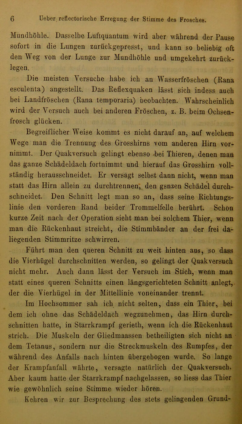 Mundhöhle. Dasselbe Luftquantum wird aber während der Pause sofort in die Lungen zurückgepresst, und kann so beliebig oft den Weg von der Lunge zur Mundhöhle und umgekehrt zurück- legen. Die meisten Versuche habe ich an Wasserfröschen (Rana esculenta) angestellt. Das Reflexquaken lässt sich indess auch bei Landfröschen (Rana temporaria) beobachten. Wahrscheinlich wird der Versuch auch bei anderen Fröschen, z. B. beim Ochsen- frosch glücken. Begreiflicher Weise kommt es nicht darauf an, auf welchem Wege man die Trennung des Grosshirns vom anderen Hirn vor- nimmt. Der Quakversuch gelingt ebenso -bei Thieren, denen man das ganze Schädeldach fortnimmt und hierauf das Grosshirn voll- ständig herausschneidet. Er versagt selbst dann nicht, wenn man statt das Hirn allein zu durchtrennen; den gsnzen Schädel durch- schneidet. Den Schnitt legt man so an, dass seine Richtungs- linie den vorderen Rand beider Trommelfelle berührt. Schon kurze Zeit nach der Operation sieht man bei solchem Thier, wenn man die Rückenhaut streicht, die Stimmbänder an der frei da- liegenden Stimmritze schwirren. Führt man den queren Schnitt zu weit hinten aus, so dass die Vierhügel durchschnitten werden, so gelingt der Quakversuch nicht mehr. Auch dann lässt der Versuch im Stich, wenn man statt eines queren Schnitts einen längsgerichteten Schnitt anlegt,, der die Vierhügel in der Mittellinie voneinander trennt. Im Hochsommer sah ich nicht selten, dass ein Thier, bei dem ich ohne das Schädeldach wegzunehmen, das Hirn durch- schnitten hatte, in Starrkrampf gerieth, wenn ich die Rückenhaut strich. Die Muskeln der Gliedmaassen betheiligten sich nicht an dem Tetanus, sondern nur die Streckmuskeln des Rumpfes, der während des Anfalls nach hinten übergebogen wurde. So lange der Krampfanfall währte, versagte natürlich der Quakversuch. Aber kaum hatte der Starrkrampf nachgelassen, so Hess das Thier wie gewöhnlich seine Stimme wieder hören. Kehren wir zur Besprechung des stets gelingenden Grund-