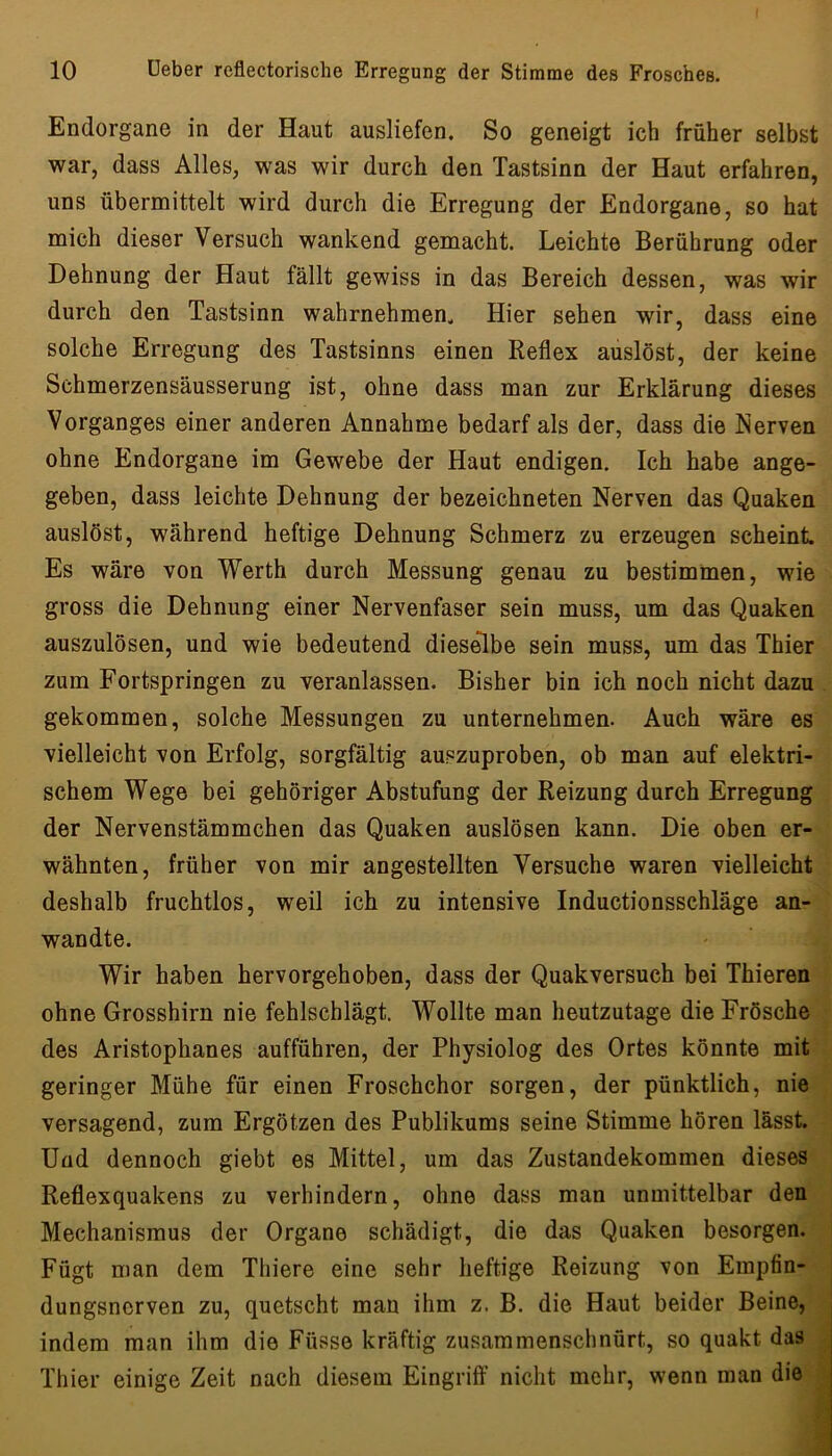 Endorgane in der Haut ausliefen. So geneigt ich früher selbst war, dass Alles, was wir durch den Tastsinn der Haut erfahren, uns übermittelt wird durch die Erregung der Endorgane, so hat mich dieser Versuch wankend gemacht. Leichte Berührung oder Dehnung der Haut fällt gewiss in das Bereich dessen, was wir durch den Tastsinn wahrnehmen. Hier sehen wir, dass eine solche Erregung des Tastsinns einen Reflex auslöst, der keine Schmerzensäusserung ist, ohne dass man zur Erklärung dieses Vorganges einer anderen Annahme bedarf als der, dass die Nerven ohne Endorgane im Gewebe der Haut endigen. Ich habe ange- geben, dass leichte Dehnung der bezeichneten Nerven das Quaken auslöst, während heftige Dehnung Schmerz zu erzeugen scheint. Es wäre von Werth durch Messung genau zu bestimmen, wie gross die Dehnung einer Nervenfaser sein muss, um das Quaken auszulösen, und wie bedeutend dieselbe sein muss, um das Thier zum Fortspringen zu veranlassen. Bisher bin ich noch nicht dazu gekommen, solche Messungen zu unternehmen. Auch wäre es vielleicht von Erfolg, sorgfältig auszuproben, ob man auf elektri- schem Wege bei gehöriger Abstufung der Reizung durch Erregung der Nervenstämmchen das Quaken auslösen kann. Die oben er- wähnten, früher von mir angestellten Versuche waren vielleicht deshalb fruchtlos, weil ich zu intensive Inductionsschläge an- wandte. Wir haben hervorgehoben, dass der Quakversuch bei Thieren ohne Grosshirn nie fehlschlägt. Wollte man heutzutage die Frösche des Aristophanes aufführen, der Physiolog des Ortes könnte mit geringer Mühe für einen Froschchor sorgen, der pünktlich, nie versagend, zum Ergötzen des Publikums seine Stimme hören lässt. Und dennoch giebt es Mittel, um das Zustandekommen dieses Reflexquakens zu verhindern, ohne dass man unmittelbar den Mechanismus der Organe schädigt, die das Quaken besorgen. Fügt man dem Thiere eine sehr heftige Reizung von Empfin- dungsnerven zu, quetscht man ihm z. B. die Haut beider Beine, indem man ihm die Füsse kräftig zusammenschnürt, so quakt das Thier einige Zeit nach diesem Eingriff nicht mehr, wenn man die