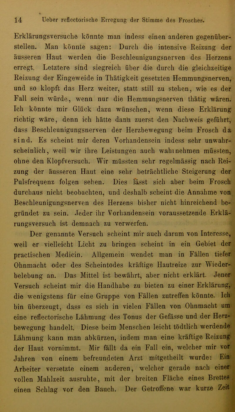 Erklärungsversuche könnte man indess einen anderen gegenüber- stellen. Man könnte sagen: Durch die intensive Reizung der äusseren Haut werden die Beschleunigungsnerven des Herzens erregt. Letztere sind siegreich über die durch die gleichzeitige Reizung der Eingeweide in Thätigkeit gesetzten Hemmungsnerven, und so klopft das Herz weiter, statt still zu stehen, wie es der Fall sein würde, wenn nur die Hemmungsnerven thätig wären. Ich könnte mir Glück dazu wünschen, wenn diese Erklärung richtig wäre, denn ich hätte danli zuerst den Nachweis geführt, dass Beschleunigungsnerven der Herzbewegung beim Frosch da sind. Es scheint mir deren Vorhandensein indess sehr unwahr- scheinlich, weil wir ihre Leistungen auch wähl nehmen müssten, ohne den Klopfversuch. Wir müssten sehr regelmässig nach Rei- zung der äusseren Haut eine sehr beträchtliche Steigerung der Pulsfrequenz folgen sehen. Dies fässt sich aber beim Frosch durchaus nicht beobachten, und deshalb scheint die Annahme von Beschleunigungsnerven des Herzens bisher nicht hinreichend be- gründet zu sein. .Jeder ihr Vorhandensein voraussetzende Erklä- rungsversuch ist demnach zu verwerfen. Der genannte Versuch scheint mir auch darum von Interesse, weil er vielleicht Licht zu bringen scheint in ein Gebiet der practischen Medicin. Allgemein wendet man in Fällen tiefer Ohnmacht oder des Scheintodes kräftige Hautreize zur Wieder- belebung an. Das Mittel ist bewährt, aber nicht erklärt. Jener : Versuch scheint mir die Handhabe zu bieten zu einer Erklärung,', die wenigstens für eine Gruppe von Fällen zutreffen könnte. Ichv bin überzeugt, dass es sich in vielen Fällen von Ohnmacht um' , eine reflectorische Lähmung des Tonus der Gefässe und der Herz- •; bewegung handelt. Diese beim Menschen leicht tödtlich werdende Lähmung kann man abkürzen, indem man eine kräftige Reizung der Haut vornimmt. Mir fallt da ein Fall ein, welcher mir vor. Jahren von einem befreundeten Arzt mitgetheilt wurde: Einr Arbeiter versetzte einem anderen, welcher gerade nach einer.^ vollen Mahlzeit ausruhte, mit der breiten Fläche eines BrettesJ einen Schlag vor den Bauch. Der Getroffene war kurze Zeit!