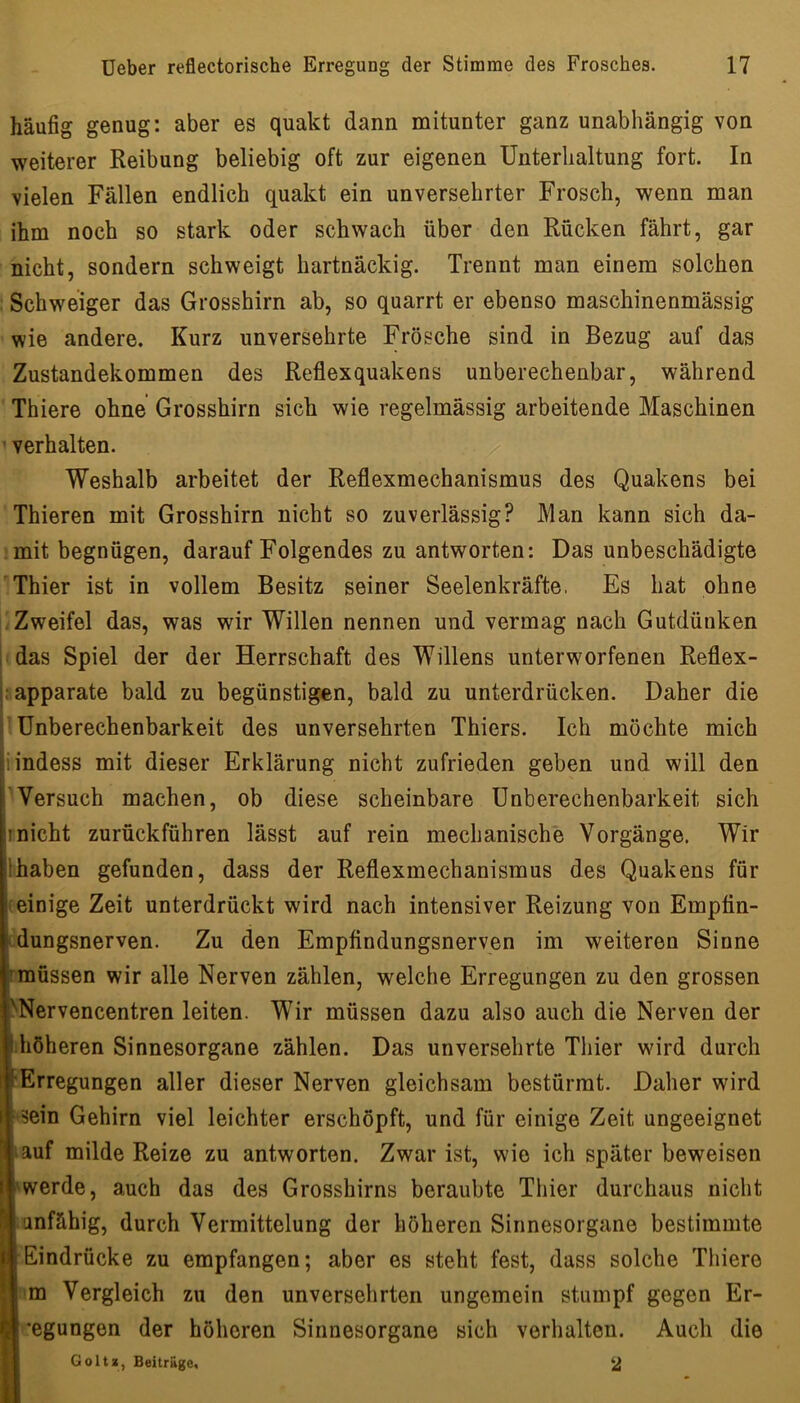 häufig genug: aber es quakt dann mitunter ganz unabhängig von weiterer Reibung beliebig oft zur eigenen Unterhaltung fort. In vielen Fällen endlich quakt ein unversehrter Frosch, wenn man ihm noch so stark oder schwach über den Rücken fährt, gar nicht, sondern schweigt hartnäckig. Trennt man einem solchen Schweiger das Grosshirn ab, so quarrt er ebenso maschinenmässig wie andere. Kurz unversehrte Frösche sind in Bezug auf das Zustandekommen des Reflexquakens unberechenbar, während Thiere ohne Grosshirn sich wie regelmässig arbeitende Maschinen • verhalten. Weshalb arbeitet der Reflexmechanismus des Quakens bei Thieren mit Grosshirn nicht so zuverlässig? Man kann sich da- mit begnügen, darauf Folgendes zu antworten: Das unbeschädigte Thier ist in vollem Besitz seiner Seelenkräfte, Es hat ohne .Zweifel das, was wir Willen nennen und vermag nach Gutdünken «das Spiel der der Herrschaft des Willens unterworfenen Reflex- ;.apparate bald zu begünstigen, bald zu unterdrücken. Daher die ’ Unberechenbarkeit des unversehrten Thiers. Ich möchte mich iindess mit dieser Erklärung nicht zufrieden geben und will den Wersuch machen, ob diese scheinbare Unberechenbarkeit sich Inicht zurückführen lässt auf rein mechanische Vorgänge. Wir Ihaben gefunden, dass der Reflexmechanismus des Quakens für (einige Zeit unterdrückt wird nach intensiver Reizung von Emptin- idungsnerven. Zu den Empfindungsnerven im weiteren Sinne (müssen wir alle Nerven zählen, welche Erregungen zu den grossen ^Nervencentren leiten. Wir müssen dazu also auch die Nerven der Ihöheren Sinnesorgane zählen. Das unversehrte Thier wird durch Erregungen aller dieser Nerven gleichsam bestürmt. Daher wird sein Gehirn viel leichter erschöpft, und für einige Zeit ungeeignet auf milde Reize zu antworten. Zwar ist, wie ich später beweisen werde, auch das des Grosshirns beraubte Thier durchaus nicht unfähig, durch Vermittelung der höheren Sinnesorgane bestimmte Eindrücke zu empfangen; aber es steht fest, dass solche Thiere ‘m Vergleich zu den unversehrten ungemein stumpf gegen Er- •’egungen der höheren Sinnesorgane sich verhalten. Auch die Goltz, Beiträge, 2