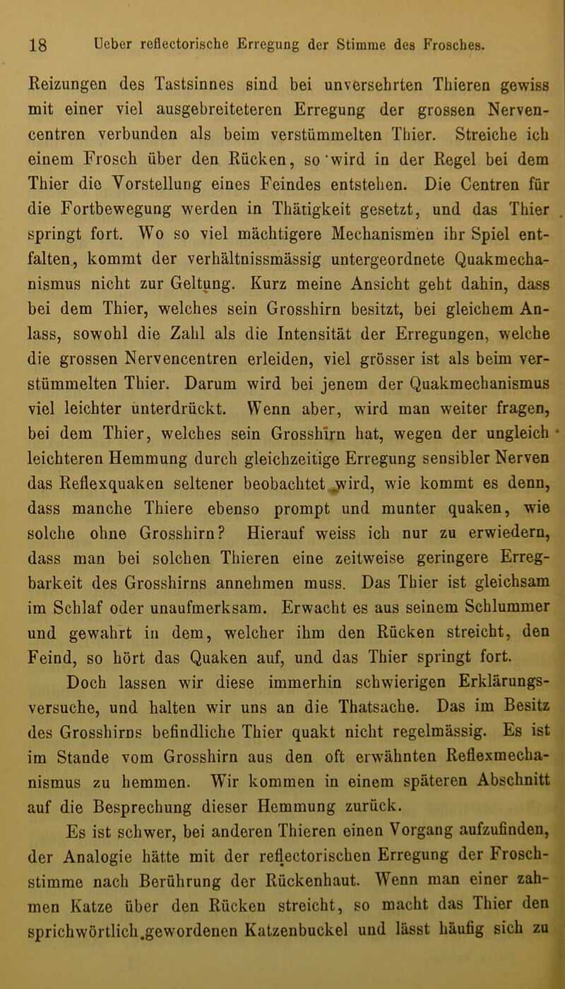 Reizungen des Tastsinnes sind bei unversehrten Thieren gewiss mit einer viel ausgebreiteteren Erregung der grossen Nerven- centren verbunden als beim verstümmelten Thier. Streiche ich einem Frosch über den Rücken, so‘wird in der Regel bei dem Thier die Vorstellung eines Feindes entstehen. Die Centren für die Fortbewegung werden in Thätigkeit gesetzt, und das Thier springt fort. Wo so viel mächtigere Mechanismen ihr Spiel ent- falten., kommt der verhältnissmässig untergeordnete Quakmecha- nismus nicht zur Geltung. Kurz meine Ansicht geht dahin, dass bei dem Thier, welches sein Grosshirn besitzt, bei gleichem An- lass, sowohl die Zahl als die Intensität der Erregungen, welche die grossen Nervencentren erleiden, viel grösser ist als beim ver- stümmelten Thier. Darum wird bei jenem der Quakmechanismus viel leichter unterdrückt. Wenn aber, wird man weiter fragen, bei dem Thier, welches sein Grosshirn hat, wegen der ungleich * leichteren Hemmung durch gleichzeitige Erregung sensibler Nerven das Reflexquaken seltener beobachtet jvird, wie kommt es denn, dass manche Thiere ebenso prompt und munter quaken, wie solche ohne Grosshirn? Hierauf weiss ich nur zu erwiedern, dass man bei solchen Thieren eine zeitweise geringere Erreg- barkeit des Grosshirns annehmen muss. Das Thier ist gleichsam im Schlaf oder unaufmerksam. Erwacht es aus seinem Schlummer und gewahrt in dem, welcher ihm den Rücken streicht, den Feind, so hört das Quaken auf, und das Thier springt fort. Doch lassen wir diese immerhin schwierigen Erklärungs- versuche, und halten wdr uns an die Thatsache. Das im Besitz des Grosshirns befindliche Thier quakt nicht regelmässig. Es ist im Stande vom Grosshirn aus den oft erwähnten Reflexmecba- nismus zu hemmen. Wir kommen in einem späteren Abschnitt auf die Besprechung dieser Hemmung zurück. Es ist schwer, bei anderen Thieren einen Vorgang aufzufindeu, der Analogie hätte mit der reflectorischen Erregung der Frosch- stimme nach Berührung der Rückenhaut. Wenn man einer zah- men Katze über den Rücken streicht, so macht das Thier den sprich wörtlich.gewordenen Katzenbuckel und lässt häufig sich zu