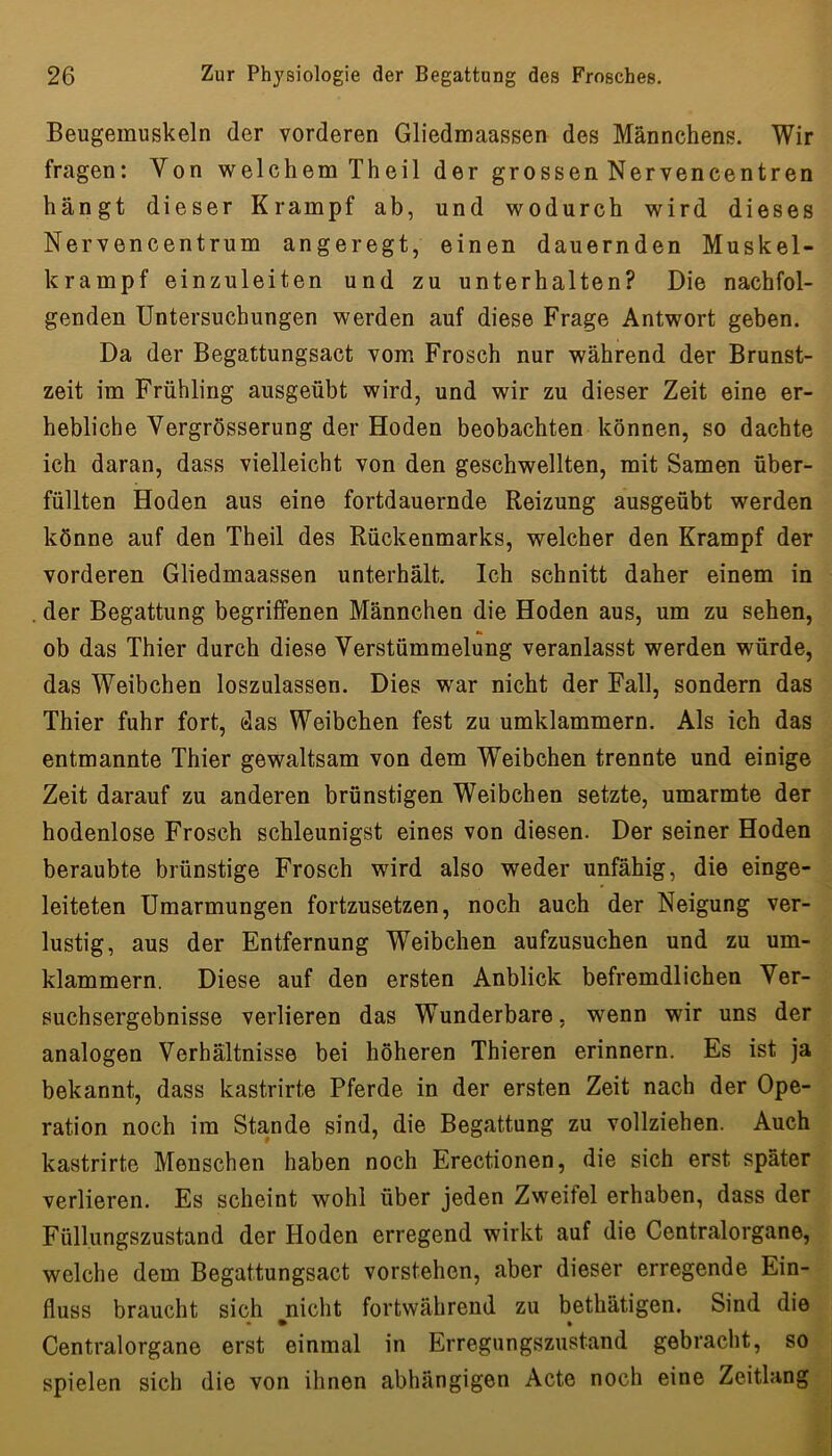 Beugemuskeln der vorderen Gliedmaassen des Männchens. Wir fragen: Von welchem Theil der grossen Nervencentren hängt dieser Krampf ab, und wodurch wird dieses Nervencentrum angeregt, einen dauernden Muskel- krampf einzuleiten und zu unterhalten? Die nachfol- genden Untersuchungen werden auf diese Frage Antwort geben. Da der Begattungsact vom Frosch nur während der Brunst- zeit im Frühling ausgeübt wird, und wir zu dieser Zeit eine er- hebliche Vergrösserung der Hoden beobachten können, so dachte ich daran, dass vielleicht von den geschwellten, mit Samen über- füllten Hoden aus eine fortdauernde Reizung ausgeübt werden könne auf den Theil des Rückenmarks, welcher den Krampf der vorderen Gliedmaassen unterhält. Ich schnitt daher einem in der Begattung begriffenen Männchen die Hoden aus, um zu sehen, ob das Thier durch diese Verstümmelung veranlasst werden würde, das Weibchen loszulassen. Dies war nicht der Fall, sondern das Thier fuhr fort, das Weibchen fest zu umklammern. Als ich das entmannte Thier gewaltsam von dem Weibchen trennte und einige Zeit darauf zu anderen brünstigen Weibchen setzte, umarmte der hodenlose Frosch schleunigst eines von diesen. Der seiner Hoden beraubte brünstige Frosch wird also weder unfähig, die einge- leiteten Umarmungen fortzusetzen, noch auch der Neigung ver- lustig, aus der Entfernung Weibchen aufzusuchen und zu um- klammern. Diese auf den ersten Anblick befremdlichen Ver- suchsergebnisse verlieren das Wunderbare, wenn wir uns der analogen Verhältnisse bei höheren Thieren erinnern. Es ist ja bekannt, dass kastrirte Pferde in der ersten Zeit nach der Ope- ration noch im Stande sind, die Begattung zu vollziehen. Auch kastrirte Menschen haben noch Erectionen, die sich erst später verlieren. Es scheint wohl über jeden Zweifel erhaben, dass der Füllungszustand der Hoden erregend wirkt auf die Centralorgane, welche dem Begattungsact vorstehen, aber dieser erregende Ein- fluss braucht sich nicht fortwährend zu bethätigen. Sind die Centralorgane erst einmal in Erregungszustand gebracht, so spielen sich die von ihnen abhängigen Acte noch eine Zeitlang