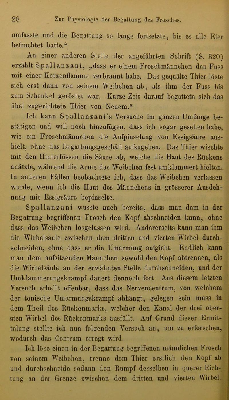 umfasste und die Begattung so lange fortsetzte, bis es alle Eier befruchtet hatte.“ An einer anderen Stelle der angeführten Schrift (S. 320) erzählt Spallanzani, „dass er einem Froschmännchen den Fuss mit einer Kerzenflamme verbrannt habe. Das gequälte Thier löste sich erst dann von seinem Weibchen ab, als ihm der Fuss bis zum Schenkel geröstet war. Kurze Zeit darauf begattete sich das übel zugerichtete Thier von Neuem.“ Ich kann Spallanzani’s Versuche im ganzen Umfange be- stätigen und will noch hinzufügen, dass ich sogar gesehen habe, wie ein Froschmännchen die Aufpinselung von Essigsäure aus- hielt, ohne das Begattungsgeschäft aufzugeben. Das Thier wischte mit den Hinterfüssen die Säure ab, welche die Haut des Rückens anätzte, während die Arme das Weibchen fest umklammert hielten. In anderen Fällen beobachtete ich, dass das Weibchen verlassen wurde, wenn ich die Haut des Männchens in grösserer Ausdeh- nung mit Essigsäure bepinselte. Spallanzani wusste auch bereits, dass man dem in der Begattung begriffenen Frosch den Kopf abschneiden kann, ohne dass das Weibchen losgelassen wird. Andererseits kann man ihm die Wirbelsäule zwischen dem dritten und vierten Wirbel durch- schneiden, ohne dass er die Umarmung aufgiebt. Endlich kann man dem aufsitzenden Männchen sowohl den Kopf abtrennen, als die Wirbelsäule an der erwähnten Stelle durchschneiden, und der Umklammerungskrampf dauert dennoch fort. Aus diesem letzten i Versuch erhellt offenbar, dass das Nervencentrum, von welchem der tonische Umarmungskrampf abhängt, gelegen sein muss in dem Theil des Rückenmarks, welcher den Kanal der drei ober- sten Wirbel des Rückenmarks ausfüllt. Auf Grund dieser Ermit- telung stellte ich nun folgenden Versuch an, um zu erforschen, wodurch das Centrum erregt wird. Ich löse einen in der Begattung begriffenen männlichen Frosch von seinem Weibchen, trenne dem Thier erstlich den Kopf ab und durchschneide sodann den Rumpf desselben in querer Rich- tung an der Grenze zwischen dem dritten und vierten Wirbel.