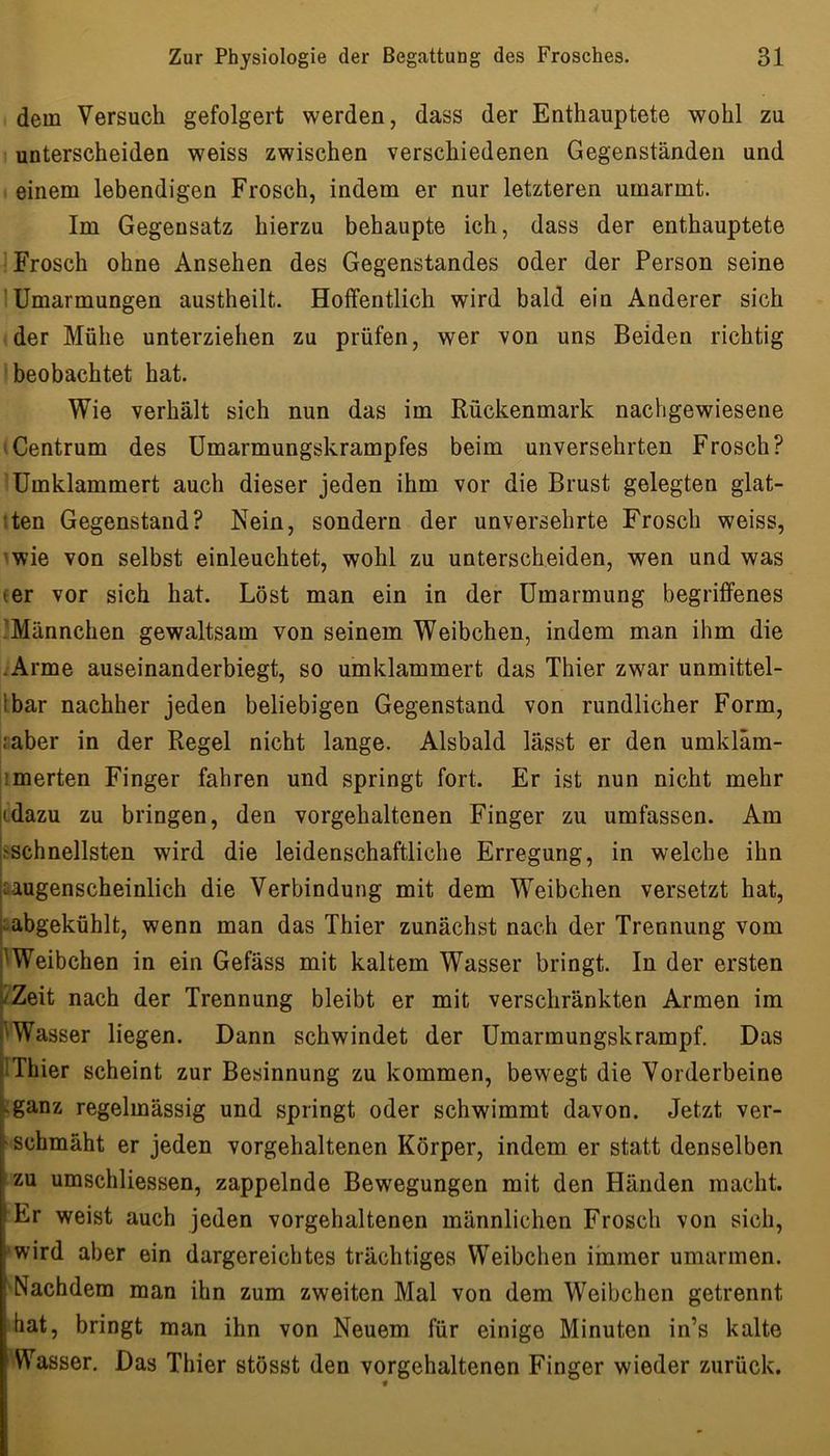 dem Versuch gefolgert werden, dass der Enthauptete wohl zu unterscheiden weiss zwischen verschiedenen Gegenständen und einem lebendigen Frosch, indem er nur letzteren umarmt. Im Gegensatz hierzu behaupte ich, dass der enthauptete Frosch ohne Ansehen des Gegenstandes oder der Person seine 1 Umarmungen austheilt. Hoffentlich wird bald ein Anderer sich der Mühe unterziehen zu prüfen, wer von uns Beiden richtig beobachtet hat. Wie verhält sich nun das im Rückenmark nachgewiesene iCentrum des ümarmungskrampfes beim unversehrten Frosch? Umklammert auch dieser jeden ihm vor die Brust gelegten glat- iten Gegenstand? Nein, sondern der unversehrte Frosch weiss, 'wie von selbst einleuchtet, wohl zu unterscheiden, wen und was (er vor sich hat. Löst man ein in der Umarmung begriffenes IMännchen gewaltsam von seinem Weibchen, indem man ihm die .Arme auseinanderbiegt, so umklammert das Thier zwar unmittel- Ibar nachher jeden beliebigen Gegenstand von rundlicher Form, iraber in der Regel nicht lange. Alsbald lässt er den umkläm- imerten Finger fahren und springt fort. Er ist nun nicht mehr jtdazu zu bringen, den vorgehaltenen Finger zu umfassen. Am ^schnellsten wird die leidenschaftliche Erregung, in welche ihn aaugenscheinlich die Verbindung mit dem Weibchen versetzt hat, aabgekühlt, wenn man das Thier zunächst nach der Trennung vom I^Weibchen in ein Gefäss mit kaltem Wasser bringt. In der ersten /Zeit nach der Trennung bleibt er mit verschränkten Armen im 'Wasser liegen. Dann schwindet der Umarmungskrampf. Das IThier scheint zur Besinnung zu kommen, bewegt die Vorderbeine Kganz regelmässig und springt oder schwimmt davon. Jetzt ver- ' schmäht er jeden vorgehaltenen Körper, indem er statt denselben zu umschliessen, zappelnde Bewegungen mit den Händen macht. Er weist auch jeden vorgehaltenen männlichen Frosch von sich, »wird aber ein dargereichtes trächtiges Weibchen iinmer umarmen. 'Nachdem man ihn zum zweiten Mal von dem Weibchen getrennt hat, bringt man ihn von Neuem für einige Minuten in’s kalte Wasser. Das Thier stösst den vorgehaltenen Finger wieder zurück.
