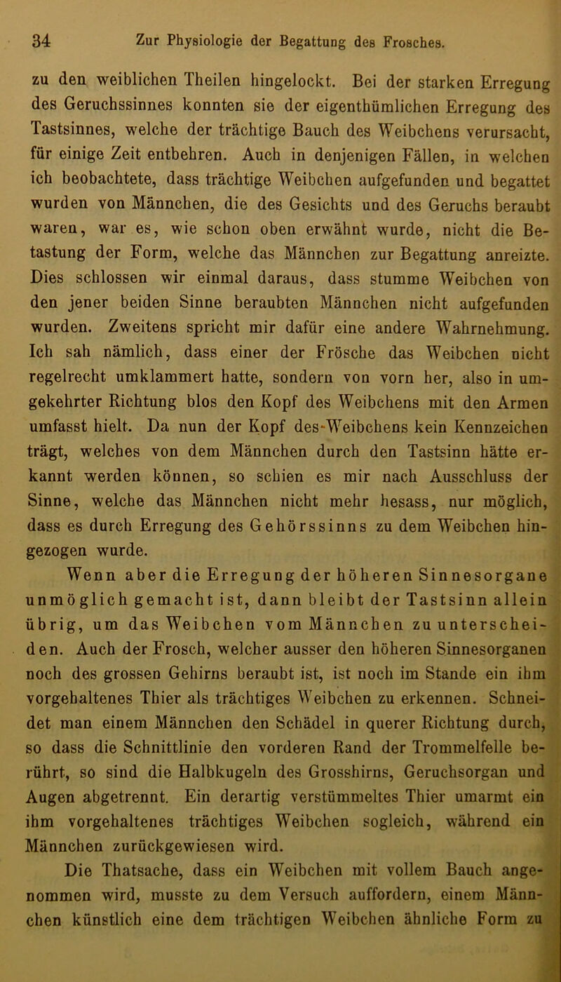 zu den weiblichen Theilen hingelockt. Bei der starken Erregung des Geruchssinnes konnten sie der eigenthüralichen Erregung des Tastsinnes, welche der trächtige Bauch des Weibchens verursacht, für einige Zeit entbehren. Auch in denjenigen Fällen, in welchen ich beobachtete, dass trächtige Weibchen aufgefunden und begattet wurden von Männchen, die des Gesichts und des Geruchs beraubt waren, war es, wie schon oben erwähnt wurde, nicht die Be- tastung der Form, welche das Männchen zur Begattung anreizte. Dies schlossen wir einmal daraus, dass stumme Weibchen von den jener beiden Sinne beraubten Männchen nicht aufgefunden wurden. Zweitens spricht mir dafür eine andere Wahrnehmung. Ich sah nämlich, dass einer der Frösche das Weibchen nicht regelrecht umklammert hatte, sondern von vorn her, also in um- gekehrter Richtung blos den Kopf des Weibchens mit den Armen umfasst hielt. Da nun der Kopf des^Weibchens kein Kennzeichen trägt, welches von dem Männchen durch den Tastsinn hätte er- kannt werden können, so schien es mir nach Ausschluss der Sinne, welche das Männchen nicht mehr hesass, nur möglich, dass es durch Erregung des Gehörssinns zu dem Weibchen hin- gezogen wurde. Wenn aber die Erregung der höheren Sinnesorgane unmöglich gemacht ist, dann bleibt der Tastsinn allein übrig, um das Weibchen vom Männchen zu unterschei- den. Auch der Frosch, welcher ausser den höheren Sinnesorganen noch des grossen Gehirns beraubt ist, ist noch im Stande ein ihm vorgehaltenes Thier als trächtiges Weibchen zu erkennen. Schnei- det man einem Männchen den Schädel in querer Richtung durch, so dass die Schnittlinie den vorderen Rand der Trommelfelle be- rührt, so sind die Halbkugeln des Grosshirns, Geruchsorgan und Augen abgetrennt. Ein derartig verstümmeltes Thier umarmt ein ihm vorgehaltenes trächtiges Weibchen sogleich, während ein Männchen zurückgewiesen wird. Die Thatsache, dass ein Weibchen mit vollem Bauch ange- nommen wird, musste zu dem Versuch auffordern, einem Männ- chen künstlich eine dem trächtigen Weibchen ähnliche Form zu