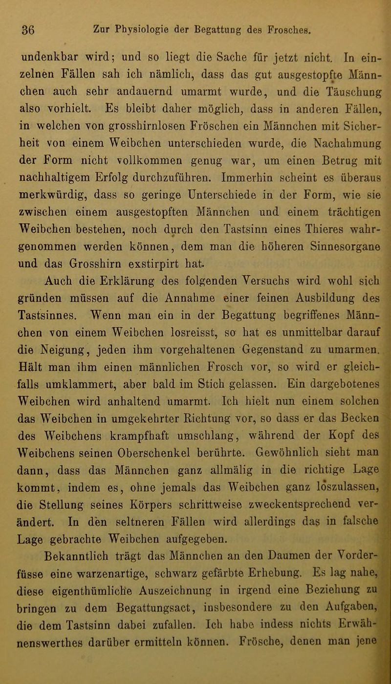 undenkbar wird; und so liegt die Sache für jetzt nicht. In ein- zelnen Fällen sah ich nämlich, dass das gut ausgestopfte Männ- chen auch sehr andauernd umarmt wurde, und die Täuschung also vorhielt. Es bleibt daher mö.glich, dass in anderen Fällen, in welchen von grosshirnlosen Fröschen ein Männchen mit Sicher- heit von einem Weibchen unterschieden wurde, die Nachahmung der Form nicht vollkommen genug war, um einen Betrug mit nachhaltigem Erfolg durchzuführen. Immerhin scheint es überaus merkwürdig, dass so geringe Unterschiede in der Form, wie sie zwischen einem ausgestopften Männchen und einem trächtigen Weibchen bestehen, noch durch den Tastsinn eines Thieres wahr- genommen werden können, dem man die höheren Sinnesorgane und das Grosshirn exstirpirt hat. Auch die Erklärung des folgenden Versuchs wird wohl sich gründen müssen auf die Annahme einer feinen Ausbildung des Tastsinnes. Wenn man ein in der Begattung begriffenes Männ- chen von einem Weibchen losreisst, so hat es unmittelbar darauf die Neigung, jeden ihm vorgehaltenen Gegenstand zu umarmen. Hält man ihm einen männlichen Frosch vor, so wird er gleich- falls umklammert, aber bald im Stich gelassen. Ein dargebotenes Weibchen wird anhaltend umarmt. Ich hielt nun einem solchen das Weibchen in umgekehrter Richtung vor, so dass er das Becken ^ des Weibchens krampfhaft umschlang, während der Kopf des Weibchens seinen Oberschenkel berührte. Gewöhnlich sieht man ; dann, dass das Männchen ganz allmälig in die richtige Lage ; kommt, indem es, ohne jemals das Weibchen ganz loszulassen, ' die Stellung seines Körpers schrittweise zweckentsprechend ver- ändert. In den seltneren Fällen wird allerdings das in falsche ;| Lage gebrachte Weibchen aufgegeben. Bekanntlich trägt das Männchen an den Daumen der Vorder- füsse eine warzenartige, schwarz gefärbte Erhebung. Es lag nahe, diese eigenthümliche Auszeichnung in irgend eine Beziehung zu ^ bringen zu dem Begattungsact, insbesondere zu den Aufgaben, die dem Tastsinn dabei zufallen. Ich habe indess nichts Erwäh- j| nenswerthes darüber ermitteln können. Frösche, denen man jene