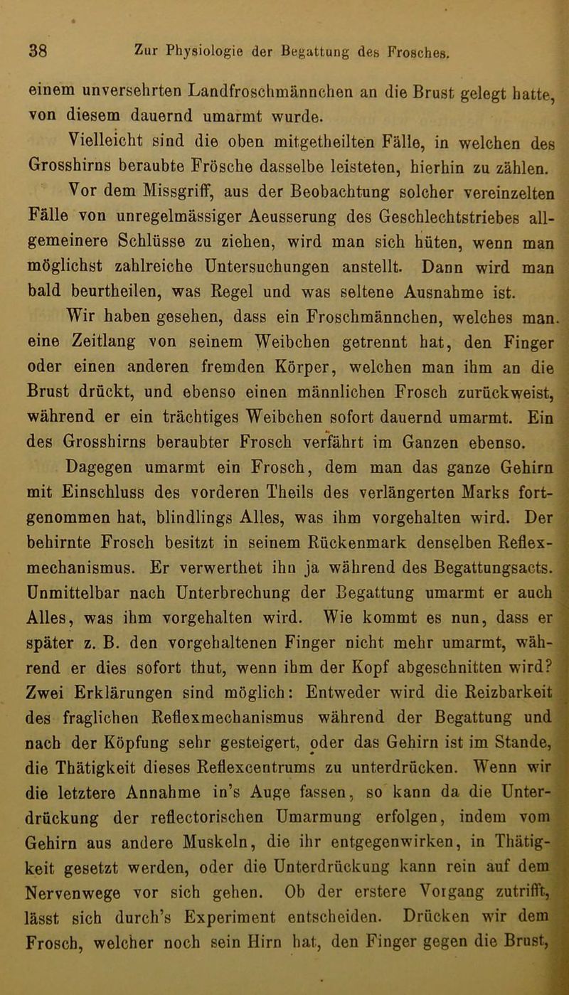 einem unversehrten Landfroschmännchen an die Brust gelegt hatte, von diesem dauernd umarmt wurde. Vielleicht sind die oben mitgetheilten Fälle, in welchen des Grosshirns beraubte Frösche dasselbe leisteten, hierhin zu zählen. Vor dem Missgriff, aus der Beobachtung solcher vereinzelten Fälle von unregelmässiger Aeusserung des Geschlechtstriebes all- gemeinere Schlüsse zu ziehen, wird man sich hüten, wenn man möglichst zahlreiche Untersuchungen anstellt. Dann wird man bald beurtheilen, was Regel und was seltene Ausnahme ist. VTir haben gesehen, dass ein Froschmännchen, welches man. eine Zeitlang von seinem Weibchen getrennt hat, den Finger oder einen anderen fremden Körper, welchen man ihm an die Brust drückt, und ebenso einen männlichen Frosch zurückweist, während er ein trächtiges Weibchen sofort dauernd umarmt. Ein «• des Grosshirns beraubter Frosch verfährt im Ganzen ebenso. Dagegen umarmt ein Frosch, dem man das ganze Gehirn mit Einschluss des vorderen Theils des verlängerten Marks fort- genommen hat, blindlings Alles, was ihm vorgehalten wird. Der behirnte Frosch besitzt in seinem Rückenmark denselben Reflex- ; mechanismus. Er verwerthet ihn ja während des Begattungsacts. . Unmittelbar nach Unterbrechung der Begattung umarmt er auch Alles, was ihm vorgehalten wird. Wie kommt es nun, dass er später z. B. den vorgehaltenen Finger nicht mehr umarmt, wäh- | rend er dies sofort thut, wenn ihm der Kopf abgeschnitten wird? | Zwei Erklärungen sind möglich: Entweder wird die Reizbarkeit i des fraglichen Reflexmechanismus während der Begattung und ^ nach der Köpfung sehr gesteigert, oder das Gehirn ist im Stande, j die Thätigkeit dieses Reflexcentrums zu unterdrücken. Wenn wir * die letztere Annahme in’s Auge fassen, so kann da die Unter- drückung der reflectorischen Umarmung erfolgen, indem vom Gehirn aus andere Muskeln, die ihr entgegenwirken, in Thätig- < keit gesetzt werden, oder die Unterdrückung kann rein auf dem | Nervenwege vor sich gehen. Ob der erstere Vorgang zutrifft, | lässt sich durch’s Experiment entscheiden. Drücken wir dem i Frosch, welcher noch sein Hirn hat, den Finger gegen die Brust, J