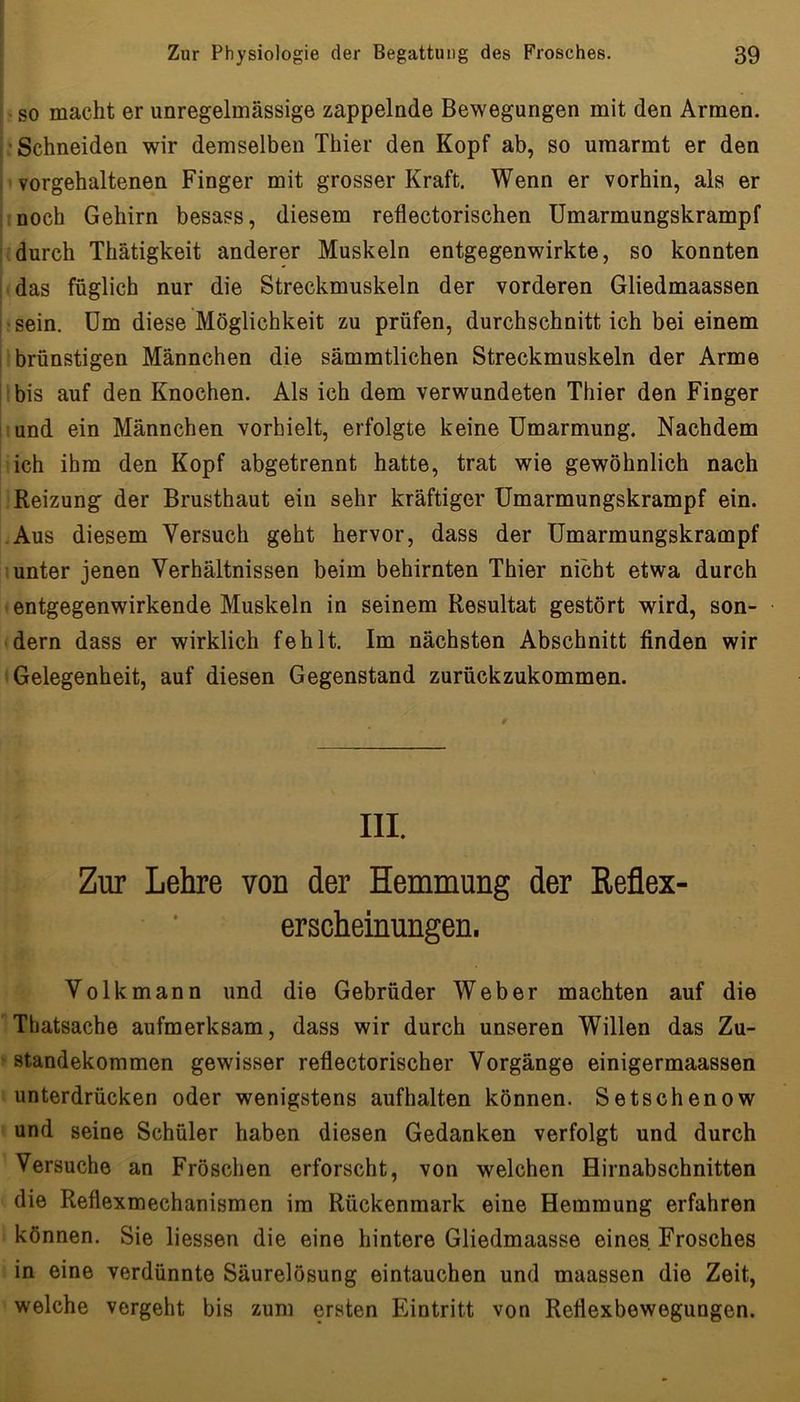 so macht er unregelmässige zappelnde Bewegungen mit den Armen. • Schneiden wir demselben Thier den Kopf ab, so umarmt er den vorgehaltenen Finger mit grosser Kraft. Wenn er vorhin, als er noch Gehirn besass, diesem reflectorischen Umarmungskrampf durch Thätigkeit anderer Muskeln entgegenwirkte, so konnten das füglich nur die Streckmuskeln der vorderen Gliedmaassen hsein. Um diese Möglichkeit zu prüfen, durchschnitt ich bei einem brünstigen Männchen die sämmtlichen Streckmuskeln der Arme bis auf den Knochen. Als ich dem verwundeten Thier den Finger und ein Männchen verhielt, erfolgte keine Umarmung. Nachdem ich ihm den Kopf abgetrennt hatte, trat wie gewöhnlich nach Reizung der Brusthaut ein sehr kräftiger Umarmungskrampf ein. Aus diesem Versuch geht hervor, dass der Umarmungskrampf unter jenen Verhältnissen beim behirnten Thier nicht etwa durch entgegenwirkende Muskeln in seinem Resultat gestört wird, son- dern dass er wirklich fehlt. Im nächsten Abschnitt finden wir Gelegenheit, auf diesen Gegenstand zurückzukommen. III. Zur Lehre von der Hemmung der Reflex- erscheinungen. Volk mann und die Gebrüder Weber machten auf die Thatsache aufmerksam, dass wir durch unseren Willen das Zu- standekommen gewisser reflectorischer Vorgänge einigermaassen unterdrücken oder wenigstens aufhalten können. Setschenow und seine Schüler haben diesen Gedanken verfolgt und durch Versuche an Fröschen erforscht, von welchen Hirnabschnitten die Reflexmechanismen ira Rückenmark eine Hemmung erfahren können. Sie liessen die eine hintere Gliedmaasse eines Frosches in eine verdünnte Säurelösung eintauchen und maassen die Zeit, welche vergeht bis zum ersten Eintritt von Reflexbewegungen.
