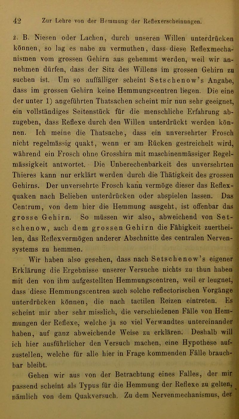 z. B. Niesen oder Lachen, durch unseren Willen unterdrücken können, so lag es nahe zu vermuthen, dass-diese Reflexmecha- nismen vom grossen Gehirn aus gehemmt werden, weil wir an- nehmen dürfen, dass der Sitz des Willens im grossen Gehirn zu suchen ist. Um so auffälliger scheint Setschenow’s Angabe, dass im grossen Gehirn keine Hemmungscentren liegen. Die eine der unter 1) angeführten Thatsachen scheint mir nun sehr geeignet, ein vollständiges Seitenstück für die menschliche Erfahrung ab- zugeben, dass Reflexe durch den Willen unterdrückt werden kön- nen. Ich meine die Thatsache, dass ein unversehrter Frosch nicht regelmässig quakt, wenn er am Rücken gestreichelt wird, während ein Frosch ohne Grosshirn mit maschinenmässiger Regel- mässigkeit antwortet. Die ünberechenbarkeit des unversehrten Thieres kann nur erklärt werden durch die Thätigkeit des grossen Gehirns. Der unversehrte Frosch kann vermöge dieser das Reflex- quaken nach Belieben unterdrücken oder abspielen lassen. Das Centrum, von dem hier die Hemmung ausgeht, ist offenbar das grosse Gehirn. So müssen wir also, abweichend von Set- schenow, auch dem grossen Gehirn die Fähigkeit zuerthei- len, das Reflexvermögen anderer Abschnitte des centralen Nerven- systems zu hemmen. Wir haben also gesehen, dass nach Setschenow’s eigener Erklärung die Ergebnisse unserer Versuche nichts zu thun haben mit den von ihm aufgestellten Hemmungscentren, weil er leugnet, dass diese Hemmungscentren auch solche reflectorischen Vorgänge unterdrücken können, die nach tactilen Reizen eintreten. Es scheint mir aber sehr misslich, die verschiedenen Fälle von Hem- mungen der Reflexe, welche ja so viel Verwandtes untereinander haben, auf ganz abweichende Weise zu erklären. Deshalb will ich hier ausführlicher den Versuch machen, eine Hypothese auf- zustellen, welche für alle hier in Frage kommenden Fälle brauch- bar bleibt. h Gehen wir aus von der Betrachtung eines Falles, der mir , passend scheint als Typus für die Hemmung der Reflexe zu gelten, J nämlich von dem Quakversuch. Zu dem Nervenmechanismus, der I