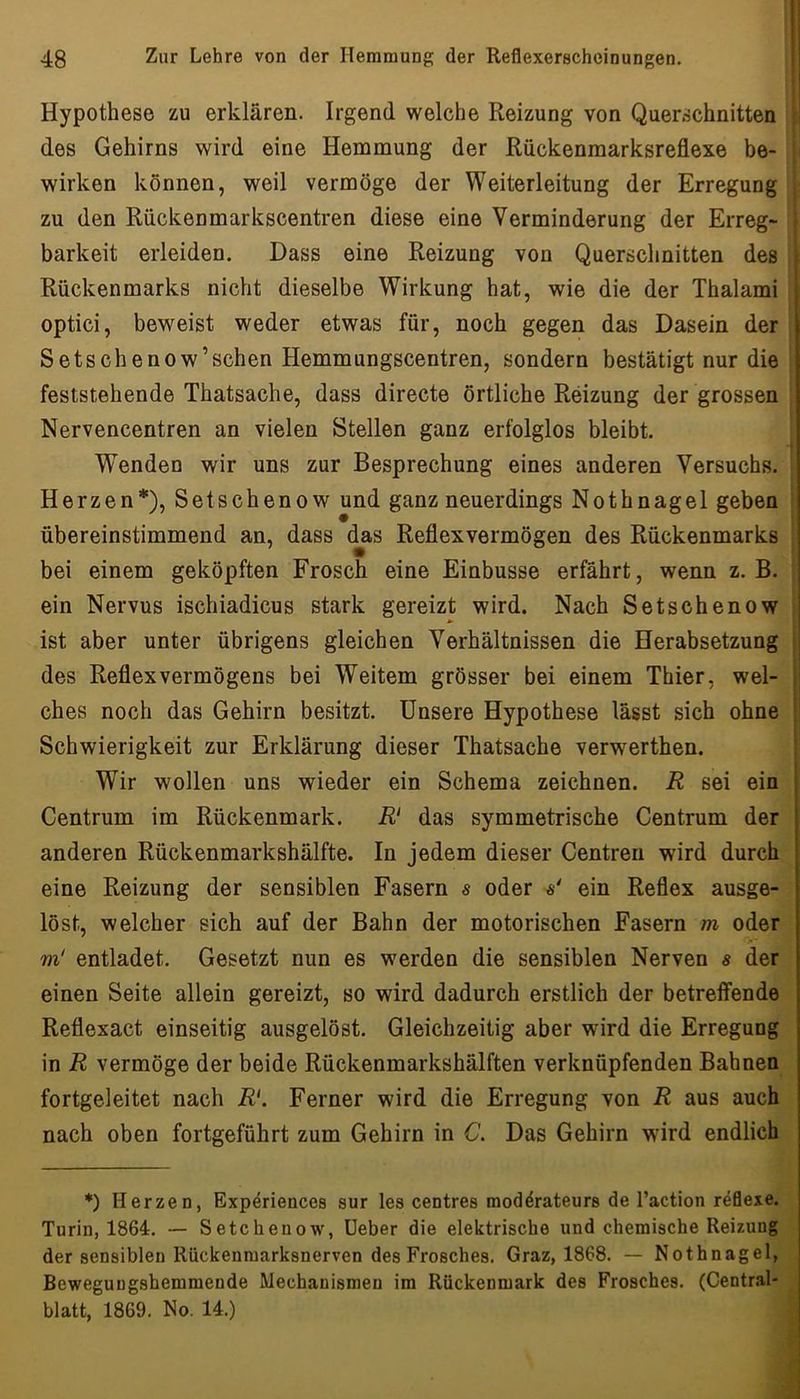Hypothese zu erklären. Irgend welche Reizung von Querschnitten : des Gehirns wird eine Hemmung der Rückenmarksreflexe he- ■ wirken können, weil vermöge der Weiterleitung der Erregung zu den Rückenmarkscentren diese eine Verminderung der Erreg- i barkeit erleiden. Dass eine Reizung von Querschnitten des r Rückenmarks nicht dieselbe Wirkung hat, wie die der Thalami optici, beweist weder etwas für, noch gegen das Dasein der Setschenow’schen Hemmungscentren, sondern bestätigt nur die feststehende Thatsache, dass directe örtliche Reizung der grossen Nervencentren an vielen Stellen ganz erfolglos bleibt. Wenden wir uns zur Besprechung eines anderen Versuchs. Herzen*), Setschenow und ganz neuerdings Nothnagel geben übereinstimmend an, dass das Reflexvermögen des Rückenmarks bei einem geköpften Frosch eine Einbusse erfährt, wenn z. B. ein Nervus ischiadicus stark gereizt wird. Nach Setschenow ist aber unter übrigens gleichen Verhältnissen die Herabsetzung i des Reflexvermögens bei Weitem grösser bei einem Thier, wel- ; ches noch das Gehirn besitzt. Unsere Hypothese lässt sich ohne ; Schwierigkeit zur Erklärung dieser Thatsache verwerthen. I I Wir wollen uns wieder ein Schema zeichnen. R sei ein Centrum im Rückenmark. R' das symmetrische Centrum der anderen Rückenmarkshälfte. In jedem dieser Centren wird durch eine Reizung der sensiblen Fasern s oder ä' ein Reflex ausge- löst, welcher sich auf der Bahn der motorischen Fasern m oder m' entladet. Gesetzt nun es werden die sensiblen Nerven s der einen Seite allein gereizt, so wird dadurch erstlich der betreffende Reflexact einseitig ausgelöst. Gleichzeitig aber wird die Erregung in R vermöge der beide Rückenmarkshälften verknüpfenden Bahnen fortgeleitet nach R‘. Ferner wird die Erregung von R aus auch nach oben fortgeführt zum Gehirn in C. Das Gehirn wdrd endlich *) Herzen, Exp^riences sur les centres moddrateurs de l’action reöexe. Turin, 1864:. — Setchenow, üeber die elektrische und chemische Reizung der sensiblen Rückenraarksnerven des Frosches. Graz, 1868. — Nothnagel, Beweguugshemmende Mechanismen im Rückenmark des Frosches. (Central- blatt, 1869. No. 14.)