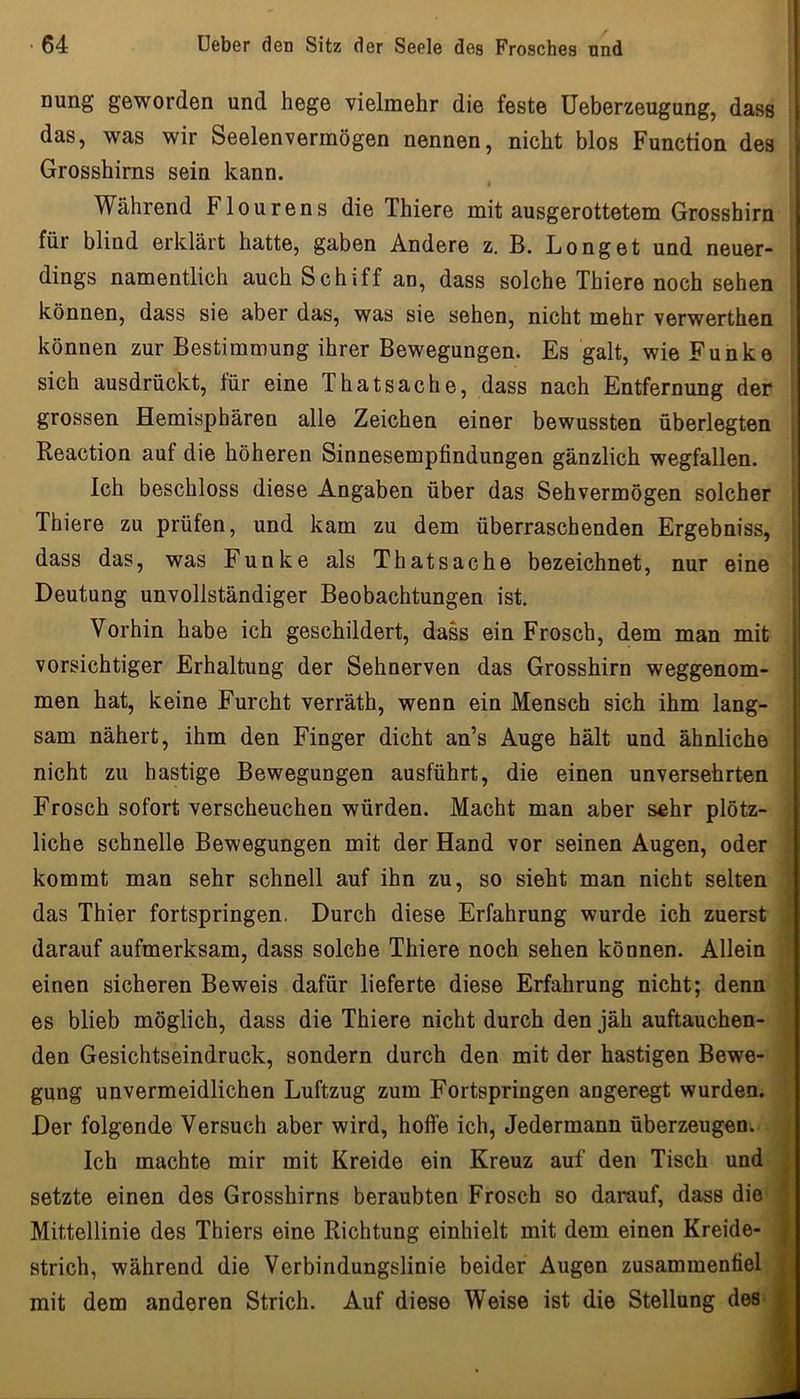 nung geworden und hege vielmehr die feste Ueberzeugung, dass das, was wir Seelenvermögen nennen, nicht blos Function des ' i Grosshirns sein kann. I Während Flourens die Thiere mit ausgerottetem Grosshirn für blind erklärt hatte, gaben Andere z. B. Longet und neuer- ■ dings namentlich auch Schiff an, dass solche Thiere noch sehen \ können, dass sie aber das, was sie sehen, nicht mehr verwerthen | können zur Bestimmung ihrer Bewegungen. Es galt, wie Funke | sich ausdrückt, für eine Thatsache, dass nach Entfernung der grossen Hemisphären alle Zeichen einer bewussten überlegten Reaction auf die höheren Sinnesempfindungen gänzlich wegfallen. Ich beschloss diese Angaben über das Sehvermögen solcher Thiere zu prüfen, und kam zu dem überraschenden Ergebniss, dass das, was Funke als Thatsache bezeichnet, nur eine Deutung unvollständiger Beobachtungen ist. Vorhin habe ich geschildert, dass ein Frosch, dem man mit vorsichtiger Erhaltung der Sehnerven das Grosshirn weggenom- men hat, keine Furcht verräth, wenn ein Mensch sich ihm lang- sam nähert, ihm den Finger dicht an’s Auge hält und ähnliche nicht zu hastige Bewegungen ausführt, die einen unversehrten Frosch sofort verscheuchen würden. Macht man aber sehr plötz- liche schnelle Bewegungen mit der Hand vor seinen Augen, oder kommt man sehr schnell auf ihn zu, so sieht man nicht selten das Thier fortspringen. Durch diese Erfahrung wurde ich zuerst darauf aufmerksam, dass solche Thiere noch sehen können. Allein ■ einen sicheren Beweis dafür lieferte diese Erfahrung nicht; denn es blieb möglich, dass die Thiere nicht durch den jäh auftauchen- den Gesichtseindruck, sondern durch den mit der hastigen Bewe- gung unvermeidlichen Luftzug zum Fortspringen angeregt wurden. Der folgende Versuch aber wird, hoffe ich. Jedermann überzeugen. Ich machte mir mit Kreide ein Kreuz auf den Tisch und setzte einen des Grosshirns beraubten Frosch so darauf, dass die' Mittellinie des Thiers eine Richtung einhielt mit dem einen Kreide- strich, während die Verbindungslinie beider Augen zusammenfiel mit dem anderen Strich. Auf diese Weise ist die Stellung des*