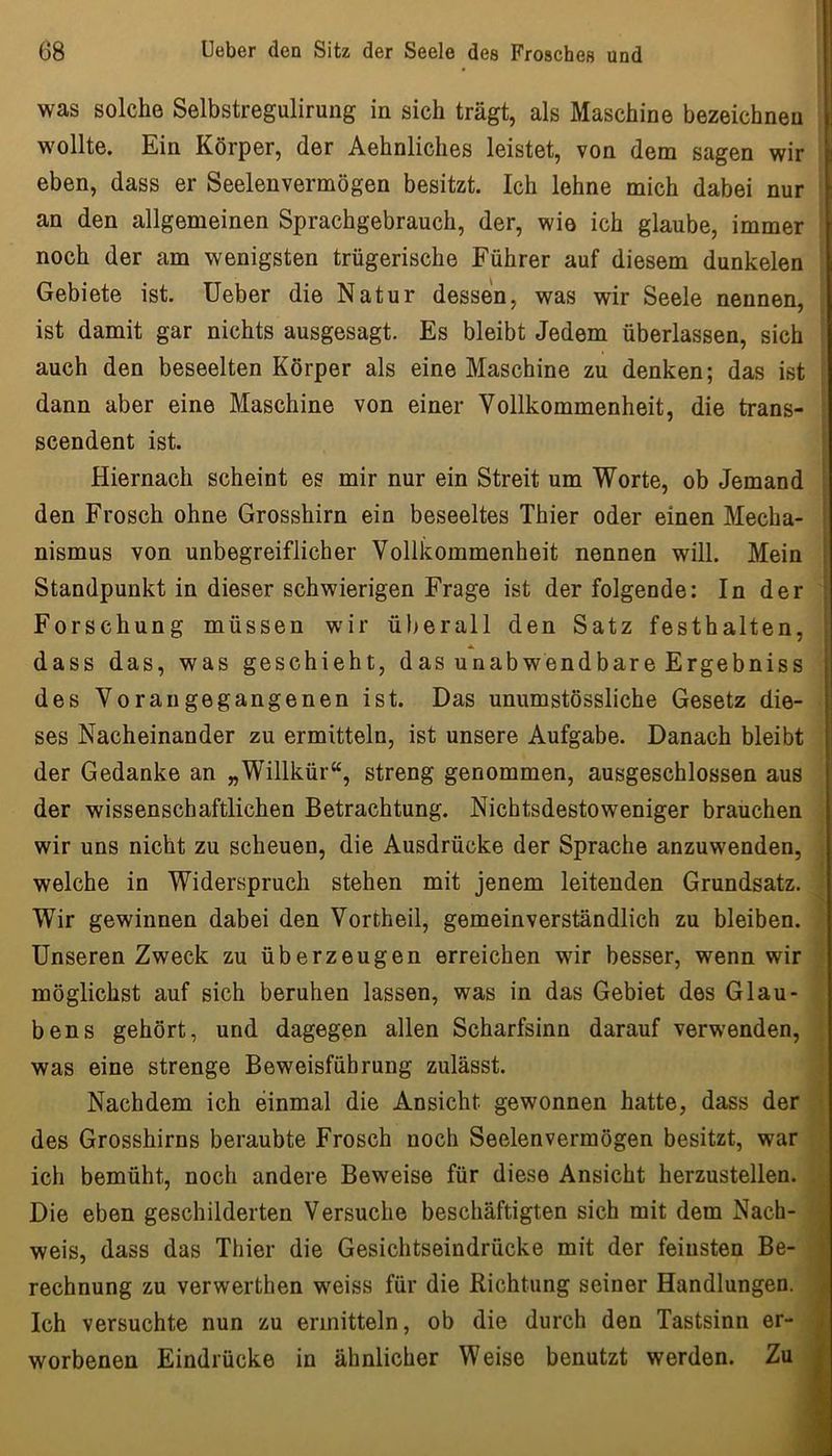 was solche Selbstregulirung in sich trägt, als Maschine bezeichnen i wollte. Ein Körper, der Aehnliches leistet, von dem sagen wir i eben, dass er Seelenvermögen besitzt. Ich lehne mich dabei nur an den allgemeinen Sprachgebrauch, der, wie ich glaube, immer • noch der am wenigsten trügerische Führer auf diesem dunkelen Gebiete ist. Ueber die Natur dessen, was wir Seele nennen, | ist damit gar nichts ausgesagt. Es bleibt Jedem überlassen, sich auch den beseelten Körper als eine Maschine zu denken; das ist dann aber eine Maschine von einer Vollkommenheit, die trans- scendent ist. ' Hiernach scheint es mir nur ein Streit um Worte, ob Jemand , den Frosch ohne Grosshirn ein beseeltes Thier oder einen Mecha- \ nismus von unbegreiflicher Vollkommenheit nennen will. Mein ; Standpunkt in dieser schwierigen Frage ist der folgende: In der j Forschung müssen wir ü))erall den Satz festhalten, ^ ' i dass das, was geschieht, das unabwendbare Ergebniss des Voran gegangenen ist. Das unumstössliche Gesetz die- ses Nacheinander zu ermitteln, ist unsere Aufgabe. Danach bleibt der Gedanke an „Willkür“, streng genommen, ausgeschlossen aus der wissenschaftlichen Betrachtung. Nichtsdestoweniger brauchen wir uns nicht zu scheuen, die Ausdrücke der Sprache anzuwenden, welche in Widerspruch stehen mit jenem leitenden Grundsatz. Wir gewinnen dabei den Vortheil, gemeinverständlich zu bleiben. Unseren Zweck zu überzeugen erreichen wir besser, wenn wir möglichst auf sich beruhen lassen, was in das Gebiet des Glau- bens gehört, und dagegen allen Scharfsinn darauf verwenden, was eine strenge Beweisführung zulässt. Nachdem ich einmal die Ansicht gewonnen hatte, dass der des Grosshirns beraubte Frosch noch Seelenvermögen besitzt, war ich bemüht, noch andere Beweise für diese Ansicht herzustellen. Die eben geschilderten Versuche beschäftigten sich mit dem Nach- weis, dass das Thier die Gesichtseindrücke mit der feinsten Be- rechnung zu verwerthen weiss für die Richtung seiner Handlungen. Ich versuchte nun zu ermitteln, ob die durch den Tastsinn er- i worbenen Eindrücke in ähnlicher Weise benutzt werden. Zu /