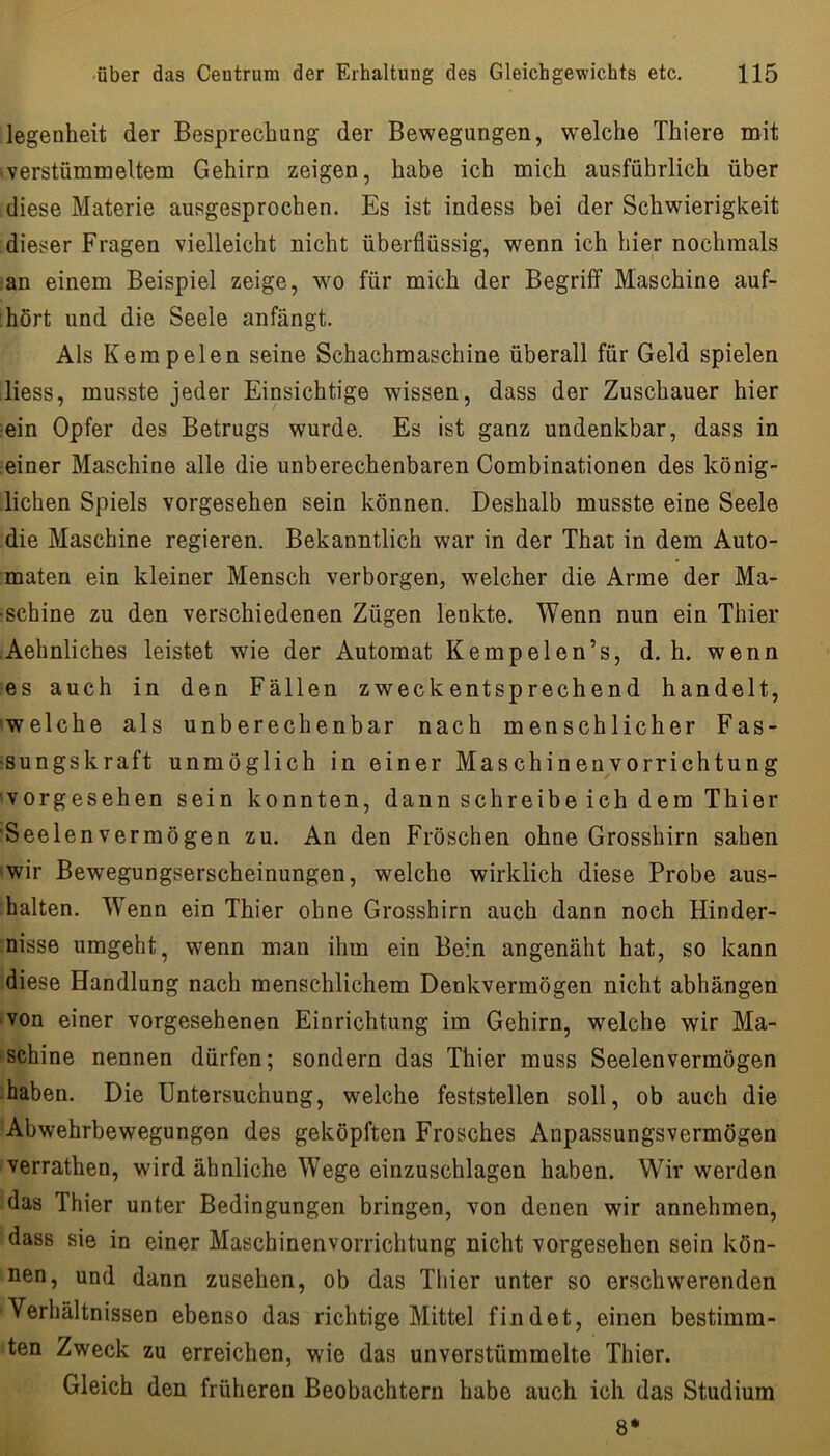 legenheit der Besprechung der Bewegungen, welche Thiere mit •verstümmeltem Gehirn zeigen, habe ich mich ausführlich über diese Materie ausgesprochen. Es ist indess bei der Schwierigkeit dieser Fragen vielleicht nicht überflüssig, wenn ich hier nochmals an einem Beispiel zeige, w^o für mich der Begriff Maschine auf- hört und die Seele anfängt. Als Kemp eien seine Schachmaschine überall für Geld spielen Hess, musste jeder Einsichtige wissen, dass der Zuschauer hier ein Opfer des Betrugs wurde. Es ist ganz undenkbar, dass in ;einer Maschine alle die unberechenbaren Combinationen des könig- lichen Spiels vorgesehen sein können. Deshalb musste eine Seele die Maschine regieren. Bekanntlich war in der That in dem Auto- maten ein kleiner Mensch verborgen, w^elcher die Arme der Ma- schine zu den verschiedenen Zügen lenkte. Wenn nun ein Thier Aehnliches leistet wie der Automat Kempelen’s, d. h. wenn es auch in den Fällen zweckentsprechend handelt, 'Welche als unberechenbar nach menschlicher Fas- sungskraft unmöglich in einer Maschinenvorrichtung vorgesehen sein konnten, dann schreibe ich dem Thier Seelen vermögen zu. An den Fröschen ohne Grosshirn sahen wir Bewegungserscheinungen, welche wirklich diese Probe aus- halten. Wenn ein Thier ohne Grosshirn auch dann noch Hinder- nisse umgeht, wenn man ihm ein Bein angenäht hat, so kann diese Handlung nach menschlichem Denkvermögen nicht abhängen von einer vorgesehenen Einrichtung im Gehirn, welche wir Ma- schine nennen dürfen; sondern das Thier muss Seelenvermögen • haben. Die Untersuchung, welche feststellen soll, ob auch die Abwehrbewegungen des geköpften Frosches Anpassungsvermögen verrathen, wird ähnliche Wege einzuschlagen haben. Wir werden das Thier unter Bedingungen bringen, von denen wir annehmen, dass sie in einer Maschinenvorrichtung nicht vorgesehen sein kön- nen, und dann Zusehen, ob das Thier unter so erschwerenden Verhältnissen ebenso das richtige Mittel findet, einen bestimm- ten Zweck zu erreichen, wie das unverstümmelte Thier. Gleich den früheren Beobachtern habe auch ich das Studium 8*