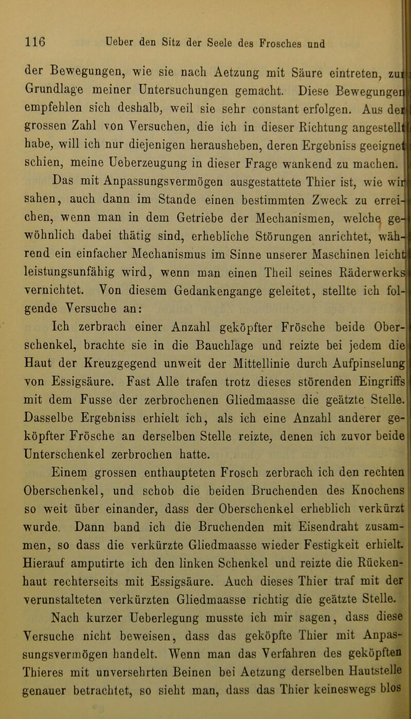 der Bewegungen, wie sie nach Aetzung mit Säure eintreten, zu:^ Grundlage meiner Untersuchungen gemacht. Diese Bewegungeij empfehlen sich deshalb, weil sie sehr constant erfolgen. Aus de* grossen Zahl von Versuchen, die ich in dieser Richtung angestelli habe, will ich nur diejenigen herausheben, deren Ergebniss geeignet schien, meine Ueberzeugung in dieser Frage wankend zu machen, j Das mit Anpassungsvermögen ausgestattete Thier ist, wie wir sahen, auch dann im Stande einen bestimmten Zweck zu errei4 eben, wenn man in dem Getriebe der Mechanismen, w'elche ge- wohnlich dabei thätig sind, erhebliche Störungen anrichtet, wäh- rend ein einfacher Mechanismus im Sinne unserer Maschinen leicht leistungsunfähig wird, wenn man einen Theil seines Räderwerk^ vernichtet. Von diesem Gedankengange geleitet, stellte ich fol-' gende Versuche an: i Ich zerbrach einer Anzahl geköpfter Frösche beide Ober-i Schenkel, brachte sie in die Bauchlage und reizte bei jedem diej Haut der Kreuzgegend unweit der Mittellinie durch Aufpinselung von Essigsäure. Fast Alle trafen trotz dieses störenden Eingriffs mit dem Fusse der zerbrochenen Gliedmaasse die geätzte Stelle. | Dasselbe Ergebniss erhielt ich, als ich eine Anzahl anderer ge-| köpfter Frösche an derselben Stelle reizte, denen ich zuvor beide! Unterschenkel zerbrochen hatte. ! Einem grossen enthaupteten Frosch zerbrach ich den rechten Oberschenkel, und schob die beiden Bruchenden des Knochens so weit über einander, dass der Oberschenkel erheblich verkürzt wurde. Dann band ich die Bruch enden mit Eisen draht zusam- men, so dass die verkürzte Gliedmaasse wieder Festigkeit erhielt. Hierauf amputirte ich den linken Schenkel und reizte die Rücken- haut rechterseits mit Essigsäure. Auch dieses Thier traf mit der i verunstalteten verkürzten Gliedmaasse richtig die geätzte Stelle. Nach kurzer Ueberlegung musste ich mir sagen, dass diese i Versuche nicht beweisen, dass das geköpfte Thier mit Anpas- sungsvermögen handelt. Wenn man das Verfahren des geköpften Thieres mit unversehrten Beinen bei Aetzung derselben Hautstelle genauer betrachtet, so sieht man, dass das Thier keineswegs blos