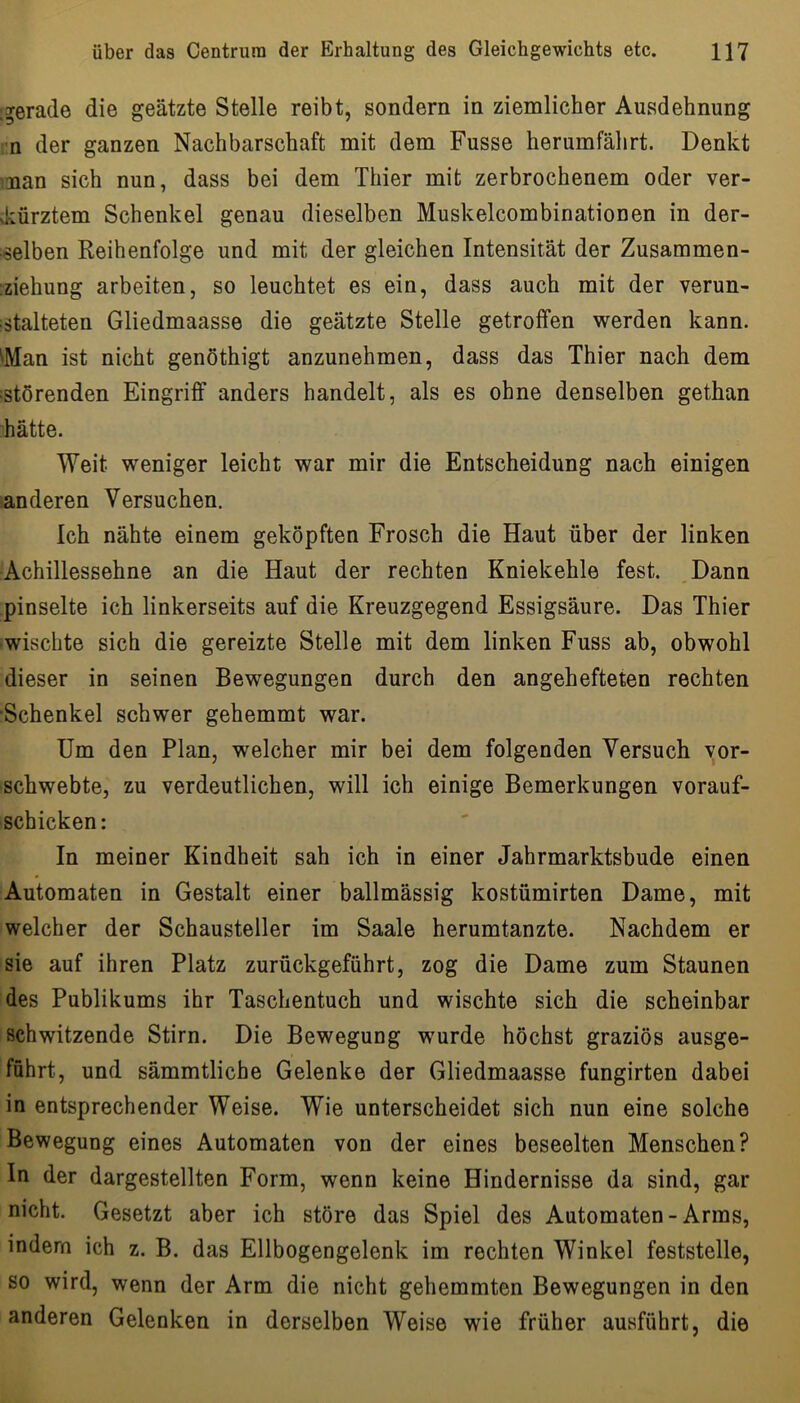 ^gerade die geätzte Stelle reibt, sondern in ziemlicher Ausdehnung rn der ganzen Nachbarschaft mit dem Fusse herumfährt. Denkt man sich nun, dass bei dem Thier mit zerbrochenem oder ver- vkürztem Schenkel genau dieselben Muskelcombinationen in der- selben Reihenfolge und mit der gleichen Intensität der Zusammen- iziehung arbeiten, so leuchtet es ein, dass auch mit der verun- ;stalteten Gliedmaasse die geätzte Stelle getroffen werden kann. ^Man ist nicht genöthigt anzunehmen, dass das Thier nach dem ^störenden Eingriff anders handelt, als es ohne denselben gethan hätte. Weit weniger leicht war mir die Entscheidung nach einigen ^anderen Versuchen. Ich nähte einem geköpften Frosch die Haut über der linken Achillessehne an die Haut der rechten Kniekehle fest. Dann pinselte ich linkerseits auf die Kreuzgegend Essigsäure. Das Thier •wischte sich die gereizte Stelle mit dem linken Fuss ab, obwohl dieser in seinen Bewegungen durch den angehefteten rechten ■Schenkel schwer gehemmt war. Um den Plan, welcher mir bei dem folgenden Versuch yor- schwebte, zu verdeutlichen, will ich einige Bemerkungen vorauf- schicken: In meiner Kindheit sah ich in einer Jahrmarktsbude einen Automaten in Gestalt einer ballmässig kostümirten Dame, mit welcher der Schausteller im Saale herumtanzte. Nachdem er sie auf ihren Platz zurückgeführt, zog die Dame zum Staunen des Publikums ihr Taschentuch und wischte sich die scheinbar schwitzende Stirn. Die Bewegung wurde höchst graziös ausge- führt, und sämmtliche Gelenke der Gliedmaasse fungirten dabei in entsprechender Weise. Wie unterscheidet sich nun eine solche Bewegung eines Automaten von der eines beseelten Menschen? In der dargestellten Form, wenn keine Hindernisse da sind, gar nicht. Gesetzt aber ich störe das Spiel des Automaten-Arms, indem ich z. B. das Ellbogengelenk im rechten Winkel feststelle, so wird, wenn der Arm die nicht gehemmten Bewegungen in den anderen Gelenken in derselben Weise wie früher ausführt, die