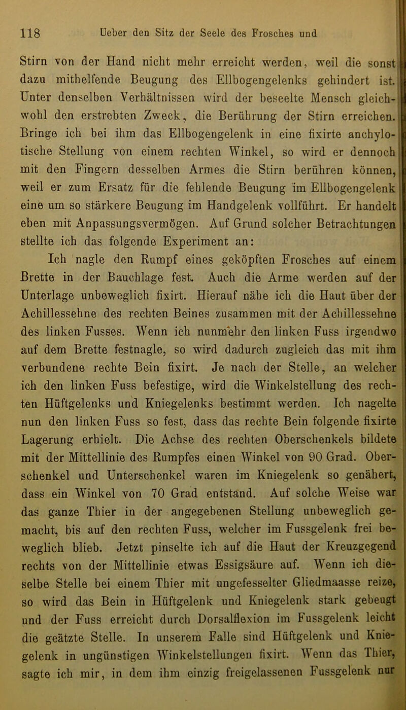 Stirn von der Hand nicht mehr erreicht werden, weil die sonst! dazu mithelfende Beugung des Ellbogengelenks gehindert ist. | Unter denselben Verhältnissen wird der beseelte Mensch gleich-, wohl den erstrebten Zweck, die Berührung der Stirn erreichen.! Bringe ich bei ihm das Ellbogengelenk in eine fixirte anchylo- j tische Stellung von einem rechten Winkel, so wird er dennochi mit den Fingern desselben Armes die Stirn berühren können, | weil er zum Ersatz für die fehlende Beugung im Ellbogengelenk ^ eine um so stärkere Beugung im Handgelenk vollführt. Er handelt! eben mit Anpassungsvermögen. Auf Grund solcher Betrachtungen | stellte ich das folgende Experiment an: Ich nagle den Rumpf eines geköpften Frosches auf einem i Brette in der Bauchlage fest. Auch die Arme werden auf der ' Unterlage unbeweglich fixirt. Hierauf nähe ich die Haut über der Achillessehne des rechten Beines zusammen mit der Achillessehne des linken Fusses. Wenn ick nunmehr den linken Fuss irgendwo auf dem Brette festnagle, so wird dadurch zugleich das mit ihm verbundene rechte Bein fixirt. Je nach der Stelle, an welcher ich den linken Fuss befestige, wird die Winkelstellung des rech- ten Hüftgelenks und Kniegelenks bestimmt werden. Ich nagelte nun den linken Fuss so fest, dass das rechte Bein folgende fixirte Lagerung erhielt. Die Achse des rechten Oberschenkels bildete mit der Mittellinie des Rumpfes einen Winkel von 90 Grad. Ober- ! Schenkel und Unterschenkel waren im Kniegelenk so genähert, ; dass ein Winkel von 70 Grad entstand. Auf solche Weise war das ganze Thier in der angegebenen Stellung unbeweglich ge- macht, bis auf den rechten Fuss, welcher im Fussgelenk frei be- weglich blieb. Jetzt pinselte ich auf die Haut der Kreuzgegend rechts von der Mittellinie etwas Essigsäure auf. Wenn ich die- selbe Stelle bei einem Thier mit ungefesselter Gliedmaasse reize, so wird das Bein in Hüftgelenk und Kniegelenk stark gebeugt und der Fuss erreicht durch Dorsalflexion im Fussgelenk leicht die geätzte Stelle. In unserem Falle sind Hüftgelenk und Knie- gelenk in ungünstigen Winkelstellungen fixirt. W'enn das Thier, sagte ich mir, in dem ihm einzig freigelassenen Fussgelenk nur