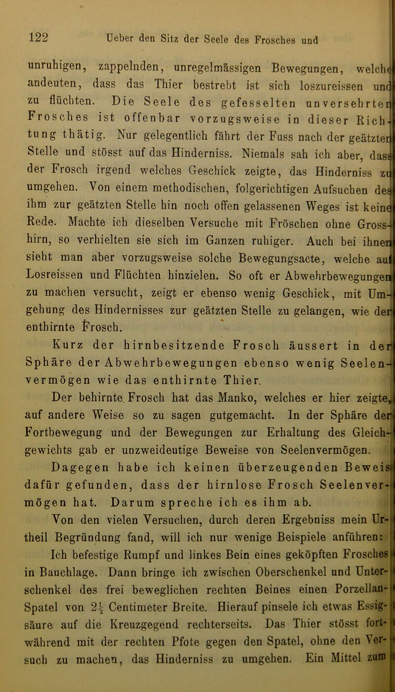 unruhigen, zappelnden, unregelmässigen Bewegungen, welchfj andeuten, dass das Thier bestrebt ist sich loszureissen unc zu flüchten. Die Seele des gefesselten unversehrter Frosches ist offenbar vorzugsweise in dieser Rich- tung thätig. Nur gelegentlich fährt der Fuss nach der geätzter Stelle und stösst auf das Hinderniss. Niemals sah ich aber, dass der Frosch irgend welches Geschick zeigte, das Hinderniss zi umgehen. Von einem methodischen, folgerichtigen Aufsuchen de^ ihm zur geätzten Stelle hin noch offen gelassenen Weges ist keine Rede. Machte ich dieselben Versuche mit Fröschen ohne Gross- hirn, so verhielten sie sich im Ganzen ruhiger. Auch bei ihner sieht man aber vorzugsweise solche Bewegungsacte, welche auj Losreissen und Flüchten hinzielen. So oft er Abwehrbewegungeni zu machen versucht, zeigt er ebenso wenig Geschick, mit üm-i gehung des Hindernisses zur geätzten Stelle zu gelangen, wie deri enthirnte J'rosch. Kurz der hirnbesitzende Frosch aussert in den Sphäre der Abwehrbewegungen ebenso wenig Seelen- vermögen wie das enthirnte Thier. Der behirnte. Frosch hat das Manko, welches er hier zeigte,| auf andere Weise so zu sagen gutgemacht. In der Sphäre den Fortbewegung und der Bewegungen zur Erhaltung des Gleich- gewichts gab er unzweideutige Beweise von Seelenvermögen. Dagegen habe ich keinen überzeugenden Beweis) dafür gefunden, dass der hirnlose Frosch Seelenver-| mögen hat. Darum spreche ich es ihm ab. Von den vielen Versuchen, durch deren Ergebniss mein Ur-' theil Begründung fand, will ich nur wenige Beispiele anführen: Ich befestige Rumpf und linkes Bein eines geköpften Frosches in Bauchlage. Dann bringe ich zwischen Oberschenkel und Unter- schenkel des frei beweglichen rechten Beines einen Porzellan- Spatel von 24 Centimeter Breite. Hierauf pinsele ich etwas Essig- säure auf die Kreuzgegend rechterseits. Das Thier stösst fort- | während mit der rechten Pfote gegen den Spatel, ohne den Ver- 1 such zu machen, das Hinderniss zu umgehen. Ein Mittel zum I