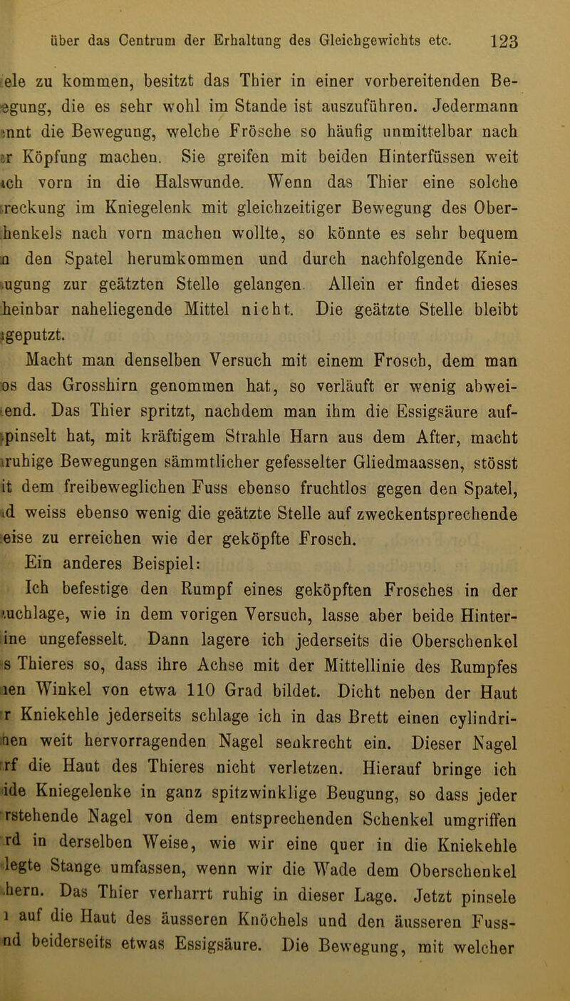 eie zu kommen, besitzt das Thier in einer vorbereitenden Be- rgung, die es sehr wohl im Stande ist auszuführen. Jedermann snnt die Bewegung, welche Frösche so häufig unmittelbar nach Er Köpfung machen. Sie greifen mit beiden Hinterfüssen w^eit 4ch vorn in die Halswunde. Wenn das Thier eine solche i.reckung im Kniegelenk mit gleichzeitiger Bewegung des Ober- henkels nach vorn machen wmllte, so könnte es sehr bequem n den Spatel herumkommen und durch nachfolgende Knie- bugung zur geätzten Stelle gelangen. Allein er findet dieses heinbar naheliegende Mittel nicht. Die geätzte Stelle bleibt igeputzt. Macht man denselben Versuch mit einem Frosch, dem man OS das Grosshirn genommen hat, so verläuft er wenig abwei- end. Das Thier spritzt, nachdem man ihm die Essigsäure auf- bpinselt hat, mit kräftigem Strahle Harn aus dem After, macht iruhige Bewegungen sämmtlicher gefesselter Gliedmaassen, stösst it dem freibeweglichen Fuss ebenso fruchtlos gegen den Spatel, ad weiss ebenso wenig die geätzte Stelle auf zweckentsprechende eise zu erreichen wie der geköpfte Frosch. Ein anderes Beispiel: Ich befestige den Rumpf eines geköpften Frosches in der .'.uchlage, wie in dem vorigen Versuch, lasse aber beide Hinter- ine ungefesselt. Dann lagere ich jederseits die Oberschenkel s Thieres so, dass ihre Achse mit der Mittellinie des Rumpfes len Winkel von etwa 110 Grad bildet. Dicht neben der Haut :r Kniekehle jederseits schlage ich in das Brett einen cylindri- mn weit hervorragenden Nagel senkrecht ein. Dieser Nagel rf die Haut des Thieres nicht verletzen. Hierauf bringe ich ide Kniegelenke in ganz spitzwinklige Beugung, so dass jeder rstehende Nagel von dem entsprechenden Schenkel umgriffen rd in derselben Weise, wie wir eine quer in die Kniekehle legte Stange umfassen, wenn wir die Wade dem Oberschenkel ■hern. Das Thier verharrt ruhig in dieser Lage. Jetzt pinsele 1 auf die Haut des äusseren Knöchels und den äusseren Fuss- nd beiderseits etwas Essigsäure. Die Bewegung, mit welcher