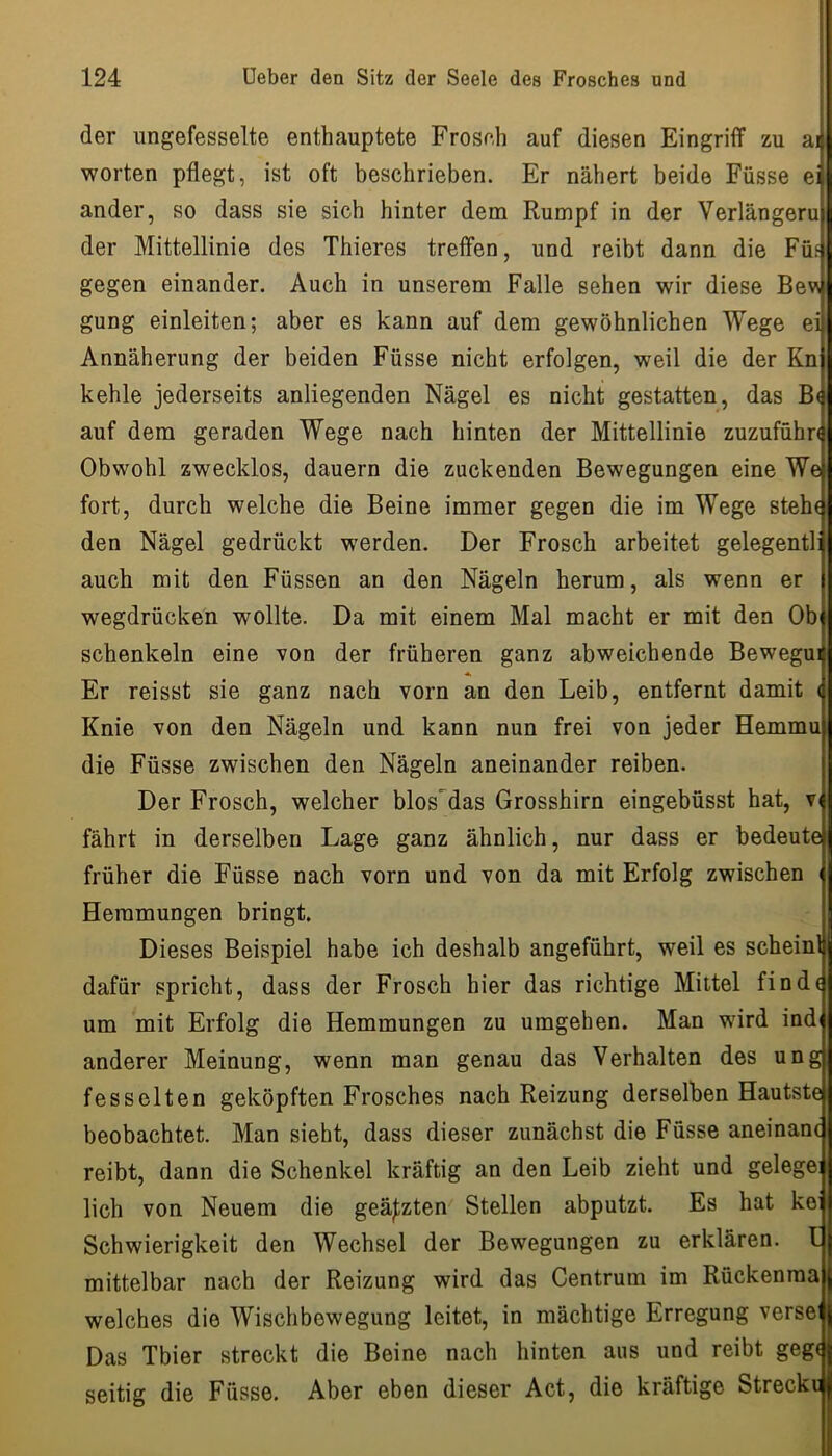 der ungefesselte enthauptete Froseh auf diesen Eingriff zu ai werten pflegt, ist oft beschrieben. Er nähert beide Füsse ei ander, so dass sie sich hinter dem Rumpf in der Verlängern der Mittellinie des Thieres treffen, und reibt dann die Füf gegen einander. Auch in unserem Falle sehen wir diese Bevy gung einleiten; aber es kann auf dem gewöhnlichen Wege ei Annäherung der beiden Füsse nicht erfolgen, weil die der Kn kehle jederseits anliegenden Nägel es nicht gestatten, das B( auf dem geraden Wege nach hinten der Mittellinie zuzufühn Obwohl zwecklos, dauern die zuckenden Bewegungen eine We fort, durch welche die Beine immer gegen die im Wege steh( den Nägel gedrückt werden. Der Frosch arbeitet gelegentli auch mit den Füssen an den Nägeln herum, als wenn er wegdrücken wollte. Da mit einem Mal macht er mit den Ob Schenkeln eine von der früheren ganz abweichende Bewegui « Er reisst sie ganz nach vorn an den Leib, entfernt damit ( Knie von den Nägeln und kann nun frei von jeder Hemmu die Füsse zwischen den Nägeln aneinander reiben. Der Frosch, welcher blos'das Grosshirn eingebüsst hat, v( fährt in derselben Lage ganz ähnlich, nur dass er bedeute früher die Füsse nach vorn und von da mit Erfolg zwischen i Hemmungen bringt. Dieses Beispiel habe ich deshalb angeführt, weil es scheinl dafür spricht, dass der Frosch hier das richtige Mittel finde um mit Erfolg die Hemmungen zu umgehen. Man wird indi anderer Meinung, wenn man genau das Verhalten des ung fesselten geköpften Frosches nach Reizung derselben Hautste beobachtet. Man sieht, dass dieser zunächst die Füsse aneinanc reibt, dann die Schenkel kräftig an den Leib zieht und gelege: lieh von Neuem die geätzten Stellen abputzt. Es hat ke: Schwierigkeit den Wechsel der Bewegungen zu erklären. I mittelbar nach der Reizung wird das Centrum im Rückenma welches die Wischbewegung leitet, in mächtige Erregung verse' Das Tbier streckt die Beine nach hinten aus und reibt geg( seitig die Füsse. Aber eben dieser Act, die kräftige Streck