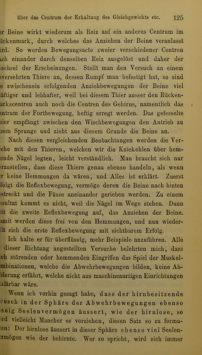 ir Beine wirkt wiederum als Reiz auf ein anderes Centrum im äckenmark, durch welches das Anziehen der Beine veranlasst ird. So werden Bewegungsacte zweier verschiedener Centren ich einander durch denselben Reiz ausgelöst und daher der echsel der Erscheinungen. Stellt man den Versuch an einem wersehrten Thiere an, dessen Rumpf man befestigt hat, so sind e zwischenein erfolgenden Anziehbewegungen der Beine viel iäftiger und lebhafter, weil bei diesem Thier ausser den Rücken- arkscentren auch noch die Centren des Gehirns, namentlich das mtrum der Fortbewegung, heftig erregt werden. Das gefesselte der empfängt zwischen den Wischbewegungen den Antrieb zu aem Sprunge und zieht aus diesem Grunde die Beine an.' Nach diesen vergleichenden Beobachtungen werden die Ver- ;che mit den Thieren, welchen wir die Kniekehlen über hem- ende Nägel legten, leicht verständlich. Man braucht sich nur rzustellen, dass diese Thiere genau ebenso handeln, als wenn r keine Hemmungen da wären, und Alles ist erklärt. Zuerst folgt die Reflexbewegung, vermöge deren die Beine nach hinten 'Streckt und die Füsse aneinander gerieben werden. Zu einem .'.sultat kommt es nicht, weil die Nägel im Wege stehen. Dann itt die zweite Reflexbew^egung auf, das Anziehen der Beine, amit werden diese frei von den Hemmungen, und nun wieder- ’lt sich die erste Reflexbewegung mit sichtbarem Erfolg. Ich halte er für überflüssig, mehr Beispiele anzuführen. Alle dieser Richtung angestellten Versuche belehrten mich, dass ch störenden oder hemmenden Eingriffen das Spiel der Muskel- imbinationen, welche die Abwehrbewegungen bilden, keine Ab- -derung erfährt, welche nicht aus maschinenartigen Einrichtungen iilärbar wäre. Wenn ich vorhin gesagt habe, dass der hirnbesitzende *osch in der Sphäre der Ab wehr bewegungen ebenso 3oig Seelenvermögen äussert, wie der hirnlose, so rd vielleicht Mancher es vorziehen, diesen Satz so zu formu- en: Der hirnlose äussert in dieser Sphäre ebenso viel Seelen- rmögen wie der behirnte. Wer so spricht, wird sich immer