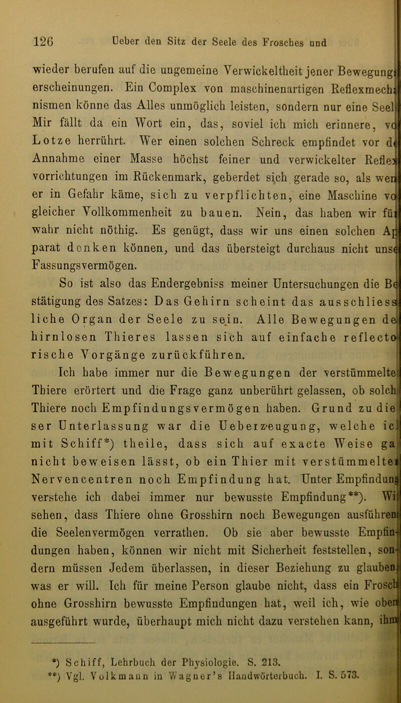 wieder berufen auf die ungemeine Verwickeltheit jener Bewegung! erscbeinungen. Ein Complex von maschinenartigen Refiexmech; nismen könne das Alles unmöglich leisten, sondern nur eine Seeli Mir fällt da ein Wort ein, das, soviel ich mich erinnere, vp Lotze herrührt. Wer einen solchen Schreck empfindet vor di Annahme einer Masse höchst feiner und verwickelter Reflejj Vorrichtungen im Rückenmark, geberdet si,ch gerade so, als weii er in Gefahr käme, sich zu verpflichten, eine Maschine vci gleicher Vollkommenheit zu bauen. Nein, das haben wir füi wahr nicht nöthig. Es genügt, dass wir uns einen solchen Art parat denken können, und das übersteigt durchaus nicht unse Fassungsvermögen. So ist also das Endergebniss meiner Untersuchungen die B( stätigung des Satzes: Das Gehirn scheint das ausschliess liehe Organ der Seele zu sejn. Alle Bewegungen de hirnlosen Thieres lassen sich auf einfache reflectot rische Vorgänge zurückführen. Ich habe immer nur die Bewegungen der verstümmeltet Tbiere erörtert und die Frage ganz unberührt gelassen, ob solchj Thiere noch Empfindungsvermögen haben. Grund zu die ser Unterlassung war die Ueberz*eugung, welche icl mit Schiff*) theile, dass sich auf exacte Weise ga nicht beweisen lässt, ob ein Thier mit verstümmelteil Nervencentren noch Empfindung hat. Unter Empfinduni verstehe ich dabei immer nur bewusste Empfindung**). Wii sehen, dass Thiere ohne Grosshirn noch Bewegungen ausführeni die Seelenvermögen verrathen. Ob sie aber bewusste Empfing düngen haben, können wir nicht mit Sicherheit feststellen, son- dern müssen Jedem überlassen, in dieser Beziehung zu glauben was er will. Ich für meine Person glaube nicht, dass ein Froset ohne Grosshirn bewusste Empfindungen hat, weil ich, wie ober ausgeführt wurde, überhaupt mich nicht dazu verstehen kann, ihm *) Schiff, Lehrbuch der Physiologie. S. 213. **) Vgl. Vülkmaiin iu Wagner’s Ilaudwörterbuch. I. S. 573.