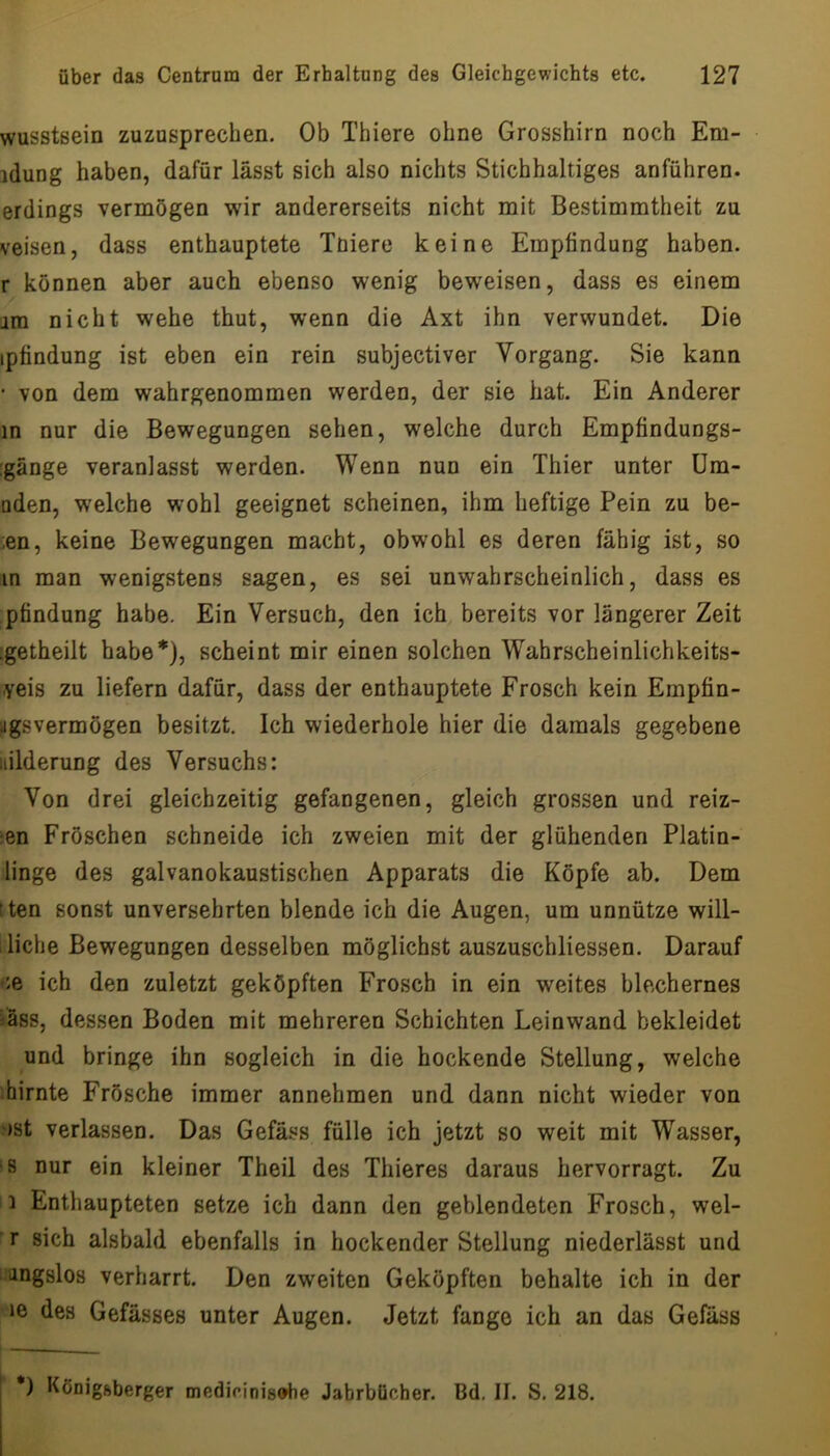 wusstsein zuzusprechen. Ob Thiere ohne Grosshirn noch Em- idung haben, dafür lässt sich also nichts Stichhaltiges anführen, erdings vermögen wir andererseits nicht mit Bestimmtheit zu veisen, dass enthauptete Tniere keine Empfindung haben, r können aber auch ebenso wenig beweisen, dass es einem jm nicht wehe thut, wenn die Axt ihn verwundet. Die ipfindung ist eben ein rein subjectiver Vorgang. Sie kann • von dem wahrgenommen werden, der sie hat. Ein Anderer in nur die Bewegungen sehen, welche durch Empfindungs- :gänge veranlasst werden. Wenn nun ein Thier unter üm- uden, welche wohl geeignet scheinen, ihm heftige Pein zu be- ■len, keine Bewegungen macht, obwohl es deren fähig ist, so in man wenigstens sagen, es sei unwahrscheinlich, dass es pfindung habe. Ein Versuch, den ich bereits vor längerer Zeit :getheilt habe*), scheint mir einen solchen Wahrscheinlichkeits- -yeis zu liefern dafür, dass der enthauptete Frosch kein Empfin- iigsvermögen besitzt. Ich wiederhole hier die damals gegebene iiilderung des Versuchs: Von drei gleichzeitig gefangenen, gleich grossen und reiz- :en Fröschen schneide ich zweien mit der glühenden Platin- linge des galvanokaustischen Apparats die Köpfe ab. Dem tten sonst unversehrten blende ich die Augen, um unnütze will- 1 liehe Bewegungen desselben möglichst auszuschliessen. Darauf ce ich den zuletzt geköpften Frosch in ein weites blechernes iäss, dessen Boden mit mehreren Schichten Leinwand bekleidet und bringe ihn sogleich in die hockende Stellung, welche hirnte Frösche immer annehmen und dann nicht wieder von ')St verlassen. Das Gefäss fülle ich jetzt so weit mit Wasser, 'S nur ein kleiner Theil des Thieres daraus hervorragt. Zu 1 Enthaupteten setze ich dann den geblendeten Frosch, wel- r sich alsbald ebenfalls in hockender Stellung niederlässt und iangslos verharrt. Den zweiten Geköpften behalte ich in der le des Gefässes unter Augen. Jetzt fange ich an das Gefäss *) Königftberger medirinis^he Jahrbücher. Bd. If. S, 218.