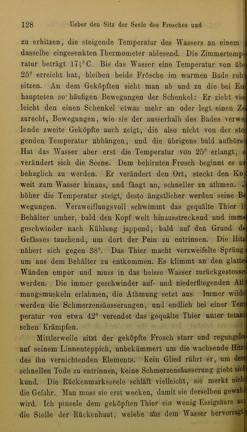 zu erhitzen, die steigende Temperatur des Wassers an einem : dasselbe eingesenkten Thermometer ablesend. Die Zimmertempi ratur beträgt 17i”C. Bis das Wasser eine Temperatur von übi 25“ erreicht hat, bleiben beide Frösche im warmen Bade ruhf sitzen. An dem Geköpften sieht man ab und zu die bei Edi haupteten so'häutigen Bewegungen der Schenkel: Er zieht vki leicht den einen Schenkel etwas mehr an oder legt einen Zö zurecht, Bewegungen, wie sie der ausserhalb des Bades verwcf lende zweite Geköpfte auch zeigt, die also nicht von der st€^ genden Temperatur abhängen, und die übrigens bald aufhörei Hat das Wasser aber erst die Temperatur von 25“ erlangt, li verändert sich die Scene. Dem behirnten Frosch beginnt es uj behaglich zu werden. Er verändert den Ort, steckt den Kot weit zum Wasser hinaus, und fängt an, schneller zu athmen. j höher die Temperatur steigt, desto ängstlicher werden seine B< wegungen. Verzweiflungsvoll schwimmt das gequälte Thier ij Behälter umher, bald den Kopf weit hinausstreckend und imm< geschwinder nach Kühlung jappend, bald auf den Grund d< Gefässes tauchend, um dort der Pein zu entrinnen. Die Hita nähert sich gegen 38“. Das Thier macht verzweifelte Sprüng« um aus dem Behälter zu entkommen. Es klimmt an den glatte Wänden empor und muss in das heisse Wasser zurückgestosse werden. Die immer geschwinder auf- und niederfliegenden Atb mungsmuskeln erlahmen, die Athmung setzt aus. Immer wild^ werden die Schmerzensäusserungen, und endlich bei einer Teib peratur von etwa 42“ verendet das gequälte Thier unter tetan^ sehen Krämpfen. Mittlerweile sitzt der geköpfte Frosch starr und regungslo auf seinem Linnenteppich, unbekümmert um die wachsende Hitz des ihn vernichtenden Elements. Kein Glied rührt er, um der schnellen Tode zu entrinnen, keine Schmerzensäusserung giebt siel kund. Die Rückenmarksseele schläft vielleicht, sie merkt nichB die Gefahr. Man muss sie erst wecken, damit sie derselben gewahl wird. Ich pinsele dem geköpften Thier ein wenig Essigsäure auH die Stelle der Rückenhaut, welche äüs dem Wasser hervorragt||