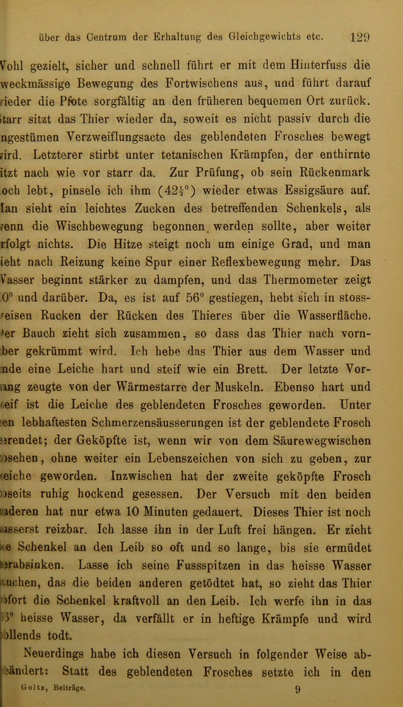 Vohl gezielt, sicher und schnell führt er mit dem Hinterfuss die weckmässige Bewegung des Fortwischens aus, und führt darauf nieder die Pfote sorgfältig an den früheren bequemen Ort zurück, »tarr sitzt das Thier wieder da, soweit es nicht passiv durch die ngestümen Yerzweiflungsacte des geblendeten Frosches bewegt nrd. Letzterer stirbt unter tetanischen Krämpfen, der enthirnte itzt nach wie vor starr da. Zur Prüfung, ob sein Rückenmark och lebt, pinsele ich ihm (42^) wieder etwas Essigsäure auf. lan sieht ein leichtes Zucken des betreffenden Schenkels, als /enn die Wischbewegung begonnen, werden sollte, aber weiter rfolgt nichts. Die Hitze steigt noch um einige Grad, und man ieht nach Reizung keine Spur einer Reflexbewegung mehr. Das Yasser beginnt stärker zu dampfen, und das Thermometer zeigt 0“ und darüber. Da, es ist auf 56 gestiegen, hebt sich in stoss- ^eisen Rucken der Rücken des Thieres über die Wasserfläche, ♦er Bauch zieht sich zusammen, so dass das Thier nach vorn- ber gekrümmt wird. Ich hebe das Thier aus dem Wasser und nde eine Leiche hart und steif wie ein Brett. Der letzte Vor- iing zeugte von der Wärmestarre der Muskeln. Ebenso hart und f.eif ist die Leiche des geblendeten Frosches geworden. Unter ien lebhaftesten Schmerzensäusserungen ist der geblendete Frosch ?5rendet; der Geköpfte ist, wenn wir von dem Säurewegwischen :osehen, ohne weiter ein Lebenszeichen von sich zu geben, zur »eiche geworden. Inzwischen hat der zweite geköpfte Frosch ))seits ruhig hockend gesessen. Der Versuch mit den beiden [iideren hat nur etwa 10 Minuten gedauert. Dieses Thier ist noch liisserst reizbar. Ich lasse ihn in der Luft frei hängen. Er zieht ice Schenkel an den Leib so oft und so lange, bis sie ermüdet Bjrabsinken. Lasse ich seine Fussspitzen in das heisse Wasser ii.uchen, das die beiden anderen getödtet hat, so zieht das Thier I )fort die Schenkel kraftvoll an den Leib. Ich werfe ihn in das |'3 heisse Wasser, da verfällt er in heftige Krämpfe und wird *)llends todt. Neuerdings habe ich diesen Versuch in folgender Weise ab- iändert; Statt des geblendeten Frosches setzte ich in den Goltz, Beiträge. 0 I