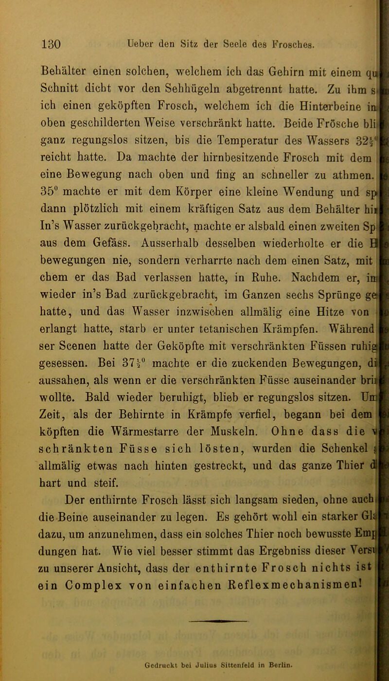 Behälter einen solchen, welchem ich das Gehirn mit einem qu Schnitt dicht vor den Sehhügeln abgetrennt hatte. Zu ihm s* ich einen geköpften Frosch, welchem ich die Hinterbeine i oben geschilderten Weise verschränkt hatte. Beide Frösche bli! ganz regungslos sitzen, bis die Temperatur des Wassers 32|'* reicht hatte. Da machte der hirnbesitzende Frosch mit dem eine Bewegung nach oben und fing an schneller zu athmen. 35“ machte er mit dem Körper eine kleine Wendung und sp dann plötzlich mit einem kräftigen Satz aus dem Behälter hii In’s Wasser zurückgebracht, machte er alsbald einen zweiten Sp> aus dem Geföss. Ausserhalb desselben wiederholte er die Hi bewegungen nie, sondern verharrte nach dem einen Satz, mit ehern er das Bad verlassen hatte, in Ruhe. Nachdem er, i: wieder in’s Bad zurückgebracht, im Ganzen sechs Sprünge g' hatte, und das Wasser inzwischen allmälig eine Hitze von erlangt hatte, starb er unter tetanischen Krämpfen. Während ser Scenen hatte der Geköpfte mit verschränkten Füssen ruhi gesessen. Bei 37?“ machte er die zuckenden Bewegungen, dij aussahen, als wenn er die verschränkten Füsse auseinander bri wollte. Bald wieder beruhigt, blieb er regungslos sitzen. Ui Zeit, als der Behirnte in Krämpfe verfiel, begann bei dem ^ köpften die Wärmestarre der Muskeln. Ohne dass die v schränkten Füsse sich lösten, wurden die Schenkel | allmälig etwas nach hinten gestreckt, und das ganze Thier hart und steif. Der enthirnte Frosch lässt sich langsam sieden, ohne auch! die Beine auseinander zu legen. Es gehört wohl ein starker Gl| dazu, um anzunehmen, dass ein solches Thier noch bewusste Emra düngen hat. Wie viel besser stimmt das Ergebniss dieser Versijj zu unserer Ansicht, dass der enthirnte Frosch nichts ist ein Complex von einfachen Reflexmechanismen! Gedruckt bei Juiius Sittcnfeld in Berlin.