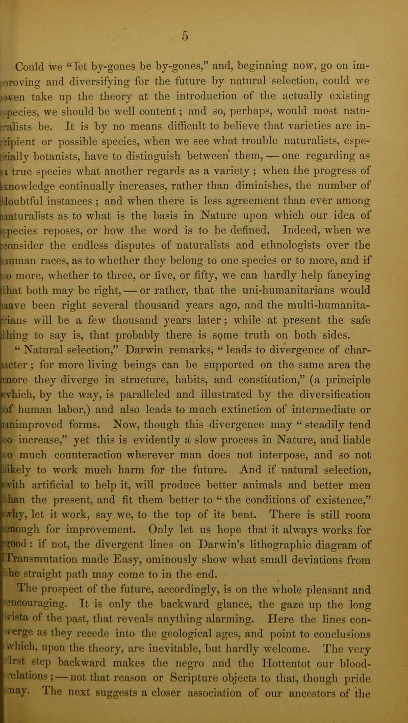 Could we “ let by-gones be by-gones,” and, beginning now, go on irn- poroving and diversifying for the future by natural selection, could we :^ven take up the theory at the introduction of the actually existing fspecies, we should be well content; and so, perhaps, would most natu- ralists be. It is by no means difficult to believe that varieties are in- L jipient or possible species, when we see what trouble naturalists, espe- rnally botanists, have to distinguish between them, — one regarding as !i i true species what another regards as a variety ; when the progress of knowledge continually increases, rather than diminishes, the number of liloubtful instances ; and when there is less agreement than ever among h.mturalists as to what is the basis in Nature upon which our idea of tppecies reposes, or how the word is to be defined, Indeed, when we ;i!onsider the endless disputes of naturalists and ethnologists over the 1 mman races, as to whether they belong to one species or to more, and if (o more, whether to three, or five, or fifty, we can hardly help fancying I hat both may be right, — or rather, that the uni-humanitarians would nave been right several thousand years ago, and the multi-humanita- rians will be a few thousand years later; while at present the safe Ihing to say is, that probably there is spme truth on both sides. “ Natural selection,” Darwin remarks, “ leads to divergence of char- ucter; for more living beings can be supported on the same area the more they diverge in structure, habits, and constitution,” (a principle nvhich, by the way, is paralleled and illustrated by the diversification );>f human labor,) and also leads to much extinction of intermediate or 1 inimproved forms. Now, though this divergence may “ steadily tend fo increase,” yet this is evidently a slow process in Nature, and liable (0 much counteraction wherever man does not interpose, and so not i ikely to work much harm for the future. And if natural selection, 'vith artificial to help it, will produce better animals and better men Khan the present, and fit them better to “ the conditions of existence,” ^.vhy, let it work, say we, to the top of its bent. There is still room ‘.3nough for improvement. Only let us hope that it always works for :good: if not, the divergent lines on Darwin’s lithographic diagram of Transmutation made Easy, ominously show what small deviations from ! he straight path may come to in the end. The prospect of the future, accordingly, is on the whole pleasant and incouraging. It is only the backward glance, the gaze up the long pista of the past, that reveals anything alarming. Here the lines con- verge as they recede into the geological ages, and point to conclusions •vhich, upon the theory, are inevitable, but hardly welcome. The very irst step backward makes the negro and the Hottentot our blood- .’clations;—not that reason or Scripture objects to that, though pride ■nay. The next suggests a closer association of our ancestors of the