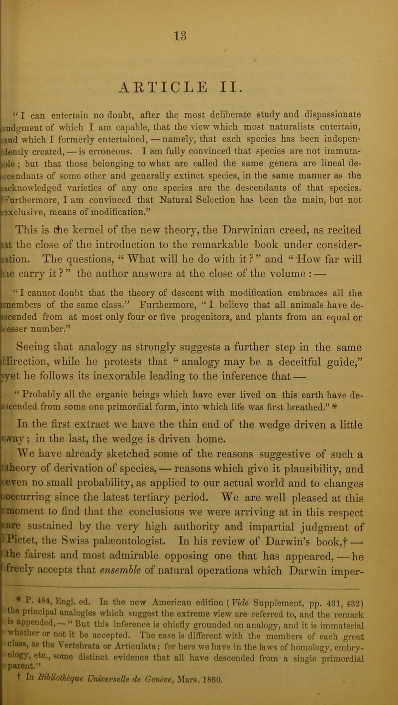 13 i ARTICLE II. “ I can entertain no doubt, after the most deliberate study and dispassionate udgment of which I am capable, that the view which most naturalists entertain, iiind which I formerly entertained,—namely, that each species has been indepen- iilently created, — is erroneous. I am fully convinced that species are not immuta- ),)le; but that those belonging to what are called the same genera are lineal de- Kscendants of some other and generally extinct species, in the same manner as the iiicknowledged varieties of any one species are the descendants of that species, ^furthermore, I am convinced that Natural Selection has been the main, but not e:}xclusive, means of modification.” 1 . This is liie kernel of the new theory, the Darwinian creed, as recited ut the close of the introduction to the remarkable book under consider- ation. The questions, “ What will he do with it ?” and “ How far will lie carry it ?” the author answers at the close of the volume : — “ I cannot doubt that the theory of descent with modification embraces all the members of the same class.” Furthermore, “I believe that all animals have de- 5<3cended from at most only four or five progenitors, and plants from an equal or f.esser number.” Seeing that analogy as strongly suggests a further step in the same illirection, while he protests that “ analogy may be a deceitful guide,” yyet he follows its inexorable leading to the inference that — “ Probably all the organic beings which have ever lived on this earth have de- 5*3cended from some one primordial form, into which life was first breathed.”* In the first extract we have the thin end of the wedge driven a little way; in the last, the wedge is driven home. We have already sketched some of the reasons suggestive of such a t theory of derivation of species, — reasons which give it plausibility, and E even no small probability, as applied to our actual world and to changes C'occurring since the latest tertiary period. We are well pleased at this t moment to find that the conclusions we were arriving at in this respect »are sustained by the very high authority and impartial judgment of i Pictet, the Swiss palaeontologist. In his review of Darwin’s book,f — ' the fairest and most admirable opposing one that has appeared, — he freely accepts that ensemUe of natural operations which Darwin imper- * P. 484, Engl. ed. In the new American edition {Vide Supplement, pp. 431, 432) the principal analogies which suggest the extreme view are referred to, and the remark IS appended, — “ But this inference is chiefly grounded on analogy, and it is immaterial whether or not it be accepted. The case is diflerent with the members of each great class, as the Vertebrata or Articulata; for here we have in the laws of homology, embry- > etc., some distinct evidence that all have descended from a single primordial parent.” t In Bibliotheque Universelle de Geneve, Mars, 1860.