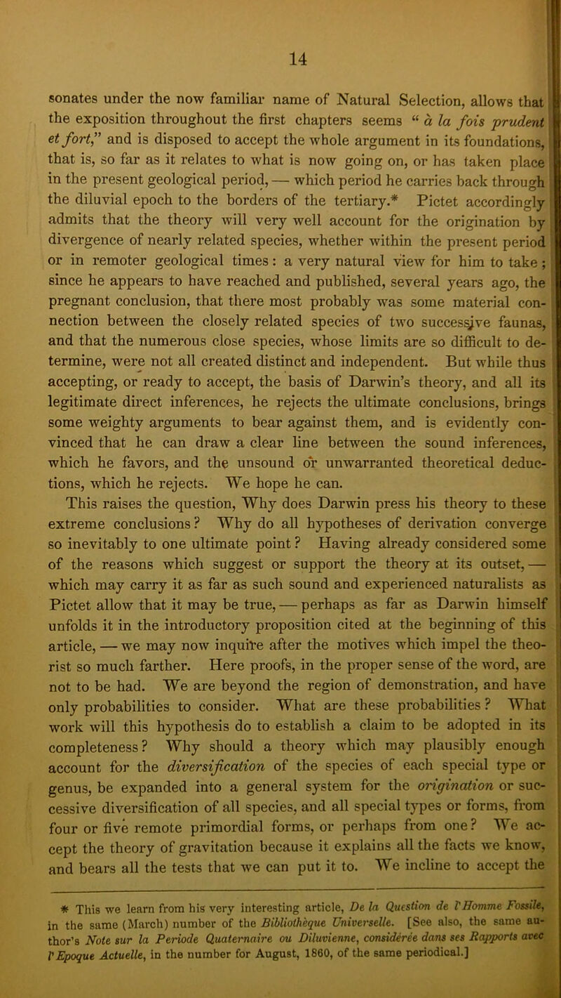 senates under the now familiar name of Natural Selection, allows that the exposition throughout the first chapters seems “ a la fois prudent et fort” and is disposed to accept the whole argument in its foundations, that is, so far as it relates to what is now going on, or has taken place in the present geological period, — which period he carries back through the diluvial epoch to the borders of the tertiary.* Pictet accordingly admits that the theory will very well account for the origination by divergence of nearly related species, whether within the present period or in remoter geological times: a very natural view for him to take ; | since he appears to have reached and published, several years ago, the i pregnant conclusion, that there most probably was some material con- \ nection between the closely related species of two succes^ve faunas, and that the numerous close species, whose limits are so difficult to de- termine, were not all created distinct and independent. But while thus accepting, or ready to accept, the basis of Darwin’s theory, and all its legitimate direct inferences, he rejects the ultimate conclusions, brings some weighty arguments to bear against them, and is evidently con- vinced that he can draw a clear line between the sound inferences, which he favors, and the unsound or unwarranted theoretical deduc- tions, which he rejects. We hope he can. This raises the question. Why does Darwin press his theory to these extreme conclusions ? Why do all hypotheses of derivation converge so inevitably to one ultimate point ? Having already considered some of the reasons which suggest or support the theory at its outset, — which may carry it as far as such sound and experienced naturalists as Pictet allow that it may be true, — perhaps as far as Darwin himself unfolds it in the introductory proposition cited at the beginning of this article, — we may now inquire after the motives which impel the theo- rist so much farther. Here proofs, in the proper sense of the word, are not to be had. We are beyond the region of demonstration, and have only probabilities to consider. What are these probabilities ? What work will this hypothesis do to establish a claim to be adopted in its completeness? Why should a theory which may plausibly enough account for the diversification of the species of each special type or genus, be expanded into a general system for the origination or suc- cessive diversification of all species, and all special types or forms, from four or five remote primordial forms, or perhaps from one? We ac- cept the theory of gravitation because it explains all the facts we know, and bears all the tests that we can put it to. We incline to accept the * This we learn from his very interesting article, De la Question de VHomme Fossile, in the same (March) number of the Bibliotheque Universelle. [See also, the same au- thor’s Note sur la Periode Quaternaire ou Diluvienne, consideree dans ses Rapports avec I'Epoque Actuelle, in the number for August, 1860, of the same periodical.]