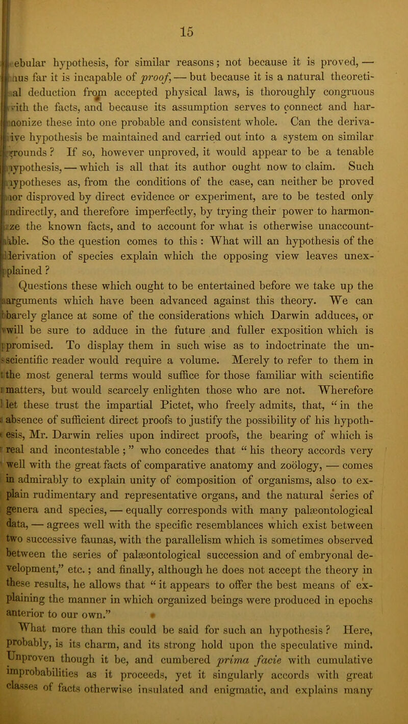 I ebular hypothesis, for similar reasons; not because it is proved,— ifius far it is incapable of proof, — but because it is a natural theoreti- al deduction fr(^ accepted physical laws, is thoroughly congruous dth the facts, and because its assumption serves to connect and har- •Qonize these into one probable and consistent whole. Can the deriva- ive hypothesis be maintained and carried out into a system on similar ii^rounds ? If so, however unproved, it would appear to be a tenable Hypothesis, — which is all that its author ought now to claim. Such Hypotheses as, from the conditions of the case, can neither be proved nor disproved by direct evidence or experiment, are to be tested only I ndirectly, and therefore imperfectly, by trying their power to harmon- izze the known facts, and to account for what is otherwise unaccount- I'ible. So the question comes to this : What will an hypothesis of the liierivation of species explain which the opposing view leaves unex- k plained ? \ Questions these which ought to be entertained before we take up the ^guments which have been advanced against this theory. We can Ibarely glance at some of the considerations which Darwin adduces, or (vwill be sure to adduce in the future and fuller exposition which is ij promised. To display them in such wise as to indoctrinate the un- ? scientific reader would require a volume. Merely to refer to them in t the most general terms would suffice for those familiar with scientific I matters, but would scarcely enlighten those who are not. Wherefore ! let these trust the impartial Pictet, who freely admits, that, “ in the i absence of sufficient direct proofs to justify the possibility of his hypoth- (esis, Mr. Darwin relies upon indirect proofs, the bearing of which is ^ real and incontestable ; ” who concedes that “ his theory accords very well with the great facts of comparative anatomy and zoology, — comes in admirably to explain unity of composition of organisms, also to ex- plain rudimentary and representative organs, and the natural s’eries of genera and species, — equally corresponds with many palaeontological data, — agrees well with the specific resemblances which exist between two successive faunas, with the parallelism which is sometimes observed between the series of palaeontological succession and of embryonal de- velopment,” etc.; and finally, although he does not accept the theory in these results, he allows that “ it appears to offer the best means of ex- plaining the manner in which organized beings were produced in epochs anterior to our own.” * What more than this could be said for such an hypothesis ? Here, probably, is its charm, and its strong hold upon the speculative mind. Unproven though it be, and cumbered prima facie with cumulative improbabilities as it proceeds, yet it singularly accords with great classes of facts otherwise insulated and enigmatic, and explains many