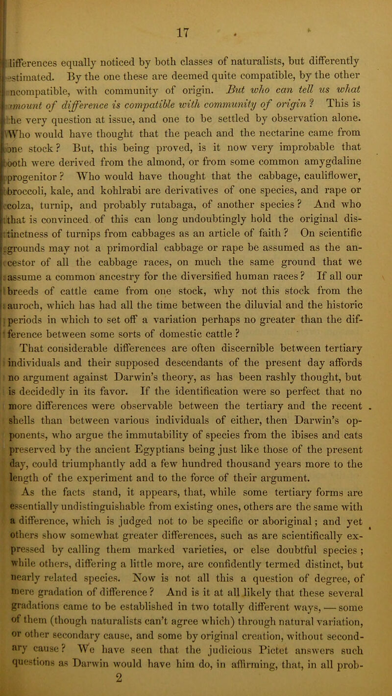 [lifferences equally noticed by both classes of naturalists, but differently -•stimated. By the one these are deemed quite compatible, by the other i ncompatible, with community of origin. But who can tell us what imount of difference is compatible with community of origin ? This is ihe very question at issue, and one to be settled by observation alone. Who would have thought that the peach and the nectarine came from one stock ? But, this being proved, is it now very improbable that •ooth were derived from the almond, or from some common amygdaline I progenitor ? Who would have thought that the cabbage, cauliflower, i broccoli, kale, and kohlrabi are derivatives of one species, and rape or ocolza, turnip, and probably rutabaga, of another species ? And who tthat is convinced of this can long undoubtingly hold the original dis- itinctness of turnips from cabbages as an article of faith ? On scientific pgrounds may not a primordial cabbage or rape be assumed as the an- (cestor of all the cabbage races, on much the same ground that we iassume a common ancestry for the diversified human races? If all our 1 breeds of cattle came from one stock, why not this stock from the i auroch, which has had all the time between the diluvial and the historic } periods in which to set off a variation perhaps no greater than the dif- t ference between some sorts of domestic cattle ? That considerable differences are often discernible between tertiary ) individuals and their supposed descendants of the present day affords : no argument against Darwin’s theory, as has been rashly thought, but is decidedly in its favor. If the identification were so perfect that no more differences were observable between the tertiary and the recent shells than between various individuals of either, then Darwin’s op- ponents, who argue the immutability of species from the ibises and cats preserved by the ancient Egyptians being just like those of the present day, could triumphantly add a few hundred thousand years more to the length of the experiment and to the force of their argument. As the facts stand, it appears, that, while some tertiary forms are essentially undistinguishable from existing ones, others are the same with a difference, which is judged not to be specific or aboriginal; and yet others show somewhat greater differences, such as are scientifically ex- pressed by calling them marked varieties, or else doubtful species ; while others, differing a little more, are confidently termed distinct, but nearly related species. Now is not all this a question of degree, of mere gradation of difference ? And is it at all likely that these several gradations came to be established in two totally different ways, — some of them (though naturalists can’t agree which) through natural variation, or other secondary cause, and some by original creation, without second- ary cause? We have seen that the judicious Pictet answers such questions as Darwin would have him do, in affirming, that, in all prob- 2