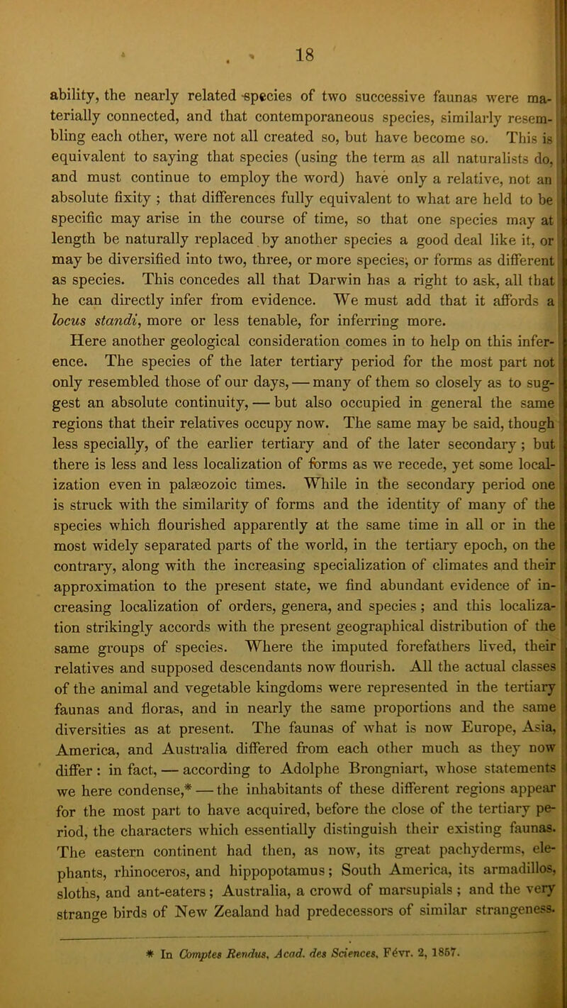 ability, the nearly related -epccies of two successive faunas were ma- terially connected, and that contemporaneous species, similarly resem- i bling each other, were not all created so, but have become so. This is equivalent to saying that species (using the term as all naturalists do, and must continue to employ the word) have only a relative, not an absolute fixity ; that differences fully equivalent to what are held to be specific may arise in the course of time, so that one species may at length be naturally replaced by another species a good deal like it, or may be diversified into two, three, or more species; or forms as different as species. This concedes all that Darwin has a right to ask, all that he can directly infer from evidence. We must add that it affords a locus standi, more or less tenable, for inferring more. Here another geological consideration comes in to help on this infer- ence. The species of the later tertiary period for the most part not only resembled those of our days, — many of them so closely as to sug- gest an absolute continuity, — but also occupied in general the same regions that their relatives occupy now. The same may be said, though less specially, of the earlier tertiary and of the later secondary; but there is less and less localization of forms as we recede, yet some local- ization even in paleozoic times. While in the secondary period one is struck with the similarity of forms and the identity of many of the species which flourished apparently at the same time in aU or in the most widely separated parts of the world, in the tertiary epoch, on the contrary, along with the increasing specialization of climates and their approximation to the present state, we find abundant evidence of in- creasing localization of orders, genera, and species; and this localiza- tion strikingly accords with the present geographical distribution of the same groups of species. Where the imputed forefathers lived, their relatives and supposed descendants now flourish. All the actual classes of the animal and vegetable kingdoms were represented in the tertiary faunas and floras, and in nearly the same proportions and the same | diversities as at present. The faunas of what is now Europe, Asia, ■ America, and Australia differed from each other much as they now differ : in fact, — according to Adolphe Brongniart, whose statements | we here condense,* — the inhabitants of these different regions appear | for the most part to have acquired, before the close of the tertiary pe- I riod, the characters which essentially distinguish their existing faunas, i The eastern continent had then, as now, its great pachyderms, ele- i phants, rhinoceros, and hippopotamus; South America, its armadillos, \ sloths, and ant-eaters; Australia, a crowd of marsupials ; and the very strange birds of New Zealand had predecessors of similar strangeness. * In Comptes Revdus, Acad, des Sciences. F4yr. 2,1867.